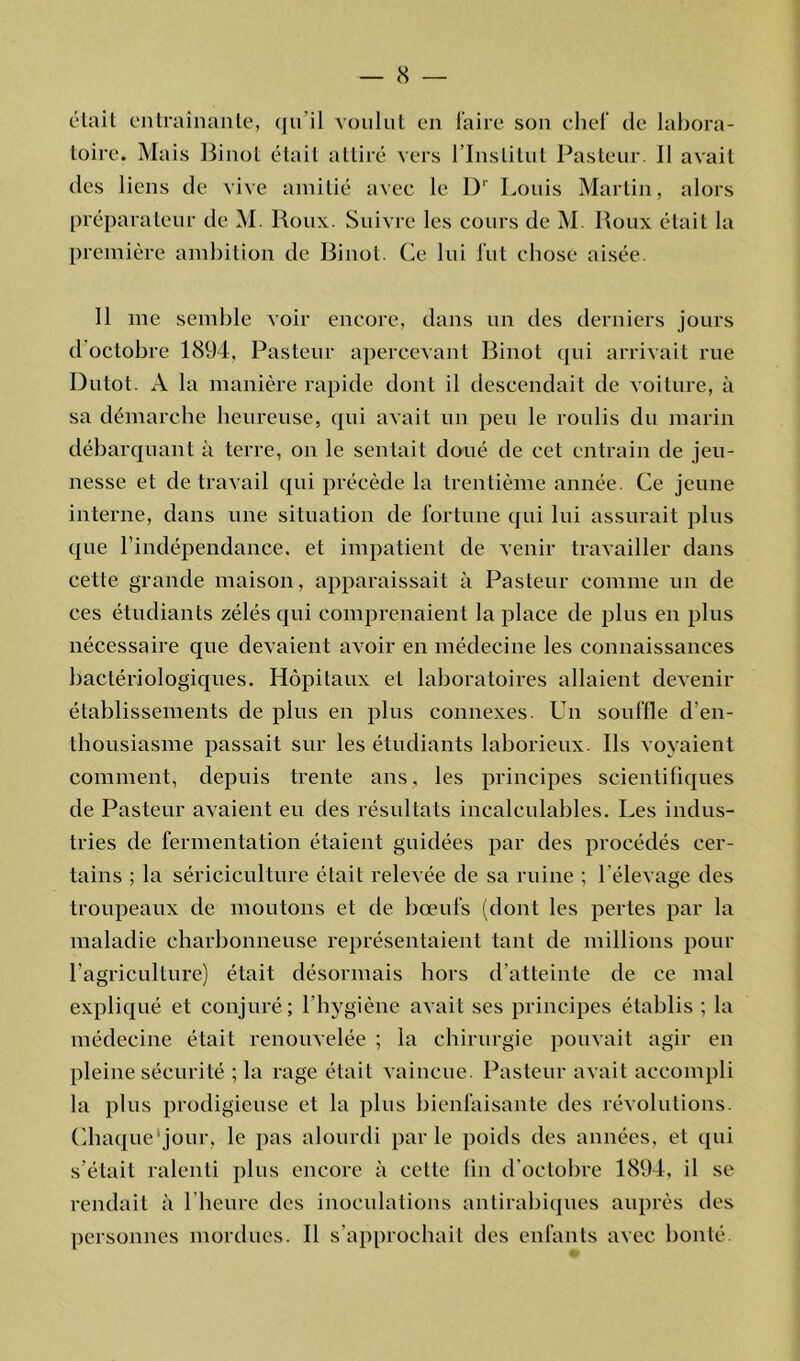 était entraînante, qu'il voulut en faire son chef de labora- toire. Mais Binot était attiré vers l’Institut Pasteur. Il avait des liens de vive amitié avec le I)' Louis Martin, alors préparateur de M. Roux. Suivre les cours de M Roux était la première ambition de Binot. Ce lui fut chose aisée. 11 me semble voir encore, dans un des derniers jours d'octobre 1894, Pasteur apercevant Binot qui arrivait rue Dutot. A la manière rapide dont il descendait de voiture, à sa démarche heureuse, qui avait un peu le roulis du marin débarquant à terre, on le sentait doué de cet entrain de jeu- nesse et de travail qui précède la trentième année. Ce jeune interne, dans une situation de fortune qui lui assurait plus que l’indépendance, et impatient de venir travailler dans cette grande maison, apparaissait à Pasteur comme un de ces étudiants zélés qui comprenaient la place de plus en plus nécessaire que devaient avoir en médecine les connaissances bactériologiques. Hôpitaux et laboratoires allaient devenir établissements de plus en plus connexes. Un souffle d'en- thousiasme passait sur les étudiants laborieux. Ils voyaient comment, depuis trente ans, les principes scientifiques de Pasteur avaient eu des résultats incalculables. Les indus- tries de fermentation étaient guidées par des procédés cer- tains ; la sériciculture était relevée de sa ruine ; l’élevage des troupeaux de moutons et de bœufs (dont les pertes par la maladie charbonneuse représentaient tant de millions pour l’agriculture) était désormais hors d’atteinte de ce mal expliqué et conjuré; l’hygiène avait ses principes établis ; la médecine était renouvelée ; la chirurgie pouvait agir en pleine sécurité ; la rage était vaincue. Pasteur avait accompli la plus prodigieuse et la plus bienfaisante des révolutions. Chaque'jour, le pas alourdi parle poids des années, et qui s’était ralenti plus encore à cette fin d’octobre 1894, il se rendait à 1 heure des inoculations antirabiques auprès des personnes mordues. Il s’approchait des enfants avec bonté.