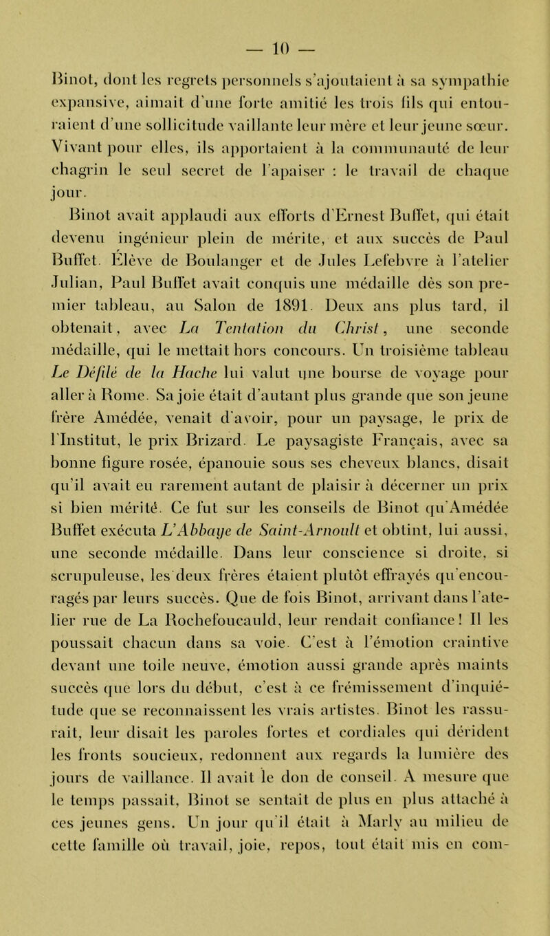 Binol, dont les regrets personnels s’ajoutaient à sa sympathie expansive, aimait d’une forte amitié les trois (ils qui entou- raient d'une sollicitude vaillante leur mère et leur jeune sœur. Vivant pour elles, ils apportaient à la communauté de leur chagrin le seul secret de l’apaiser : le travail de chaque jour. Binot avait applaudi aux efforts d’Ernest Buffet, qui était devenu ingénieur plein de mérite, et aux succès de Paul Buffet. Elève de Boulanger et de Jules Lefebvre à l’atelier Jul ian, Paul Buffet avait conquis une médaille dès son pre- mier tableau, au Salon de 1891. Deux ans plus tard, il obtenait, avec La Tentation du Christ, une seconde médaille, qui le mettait hors concours. Un troisième tableau Le üèfdé de la Hache lui valut une bourse de voyage pour aller à Rome. Sa joie était d’autant plus grande que son jeune frère Amédée, venait d'avoir, pour un paysage, le prix de l’Institut, le prix Brizard Le paysagiste Français, avec sa bonne figure rosée, épanouie sous ses cheveux blancs, disait qu’il avait eu rarement autant de plaisir à décerner un prix si bien mérité. Ce fut sur les conseils de Binot qu Amédée Buffet exécuta L’Abbaye de Saint-Arnoult et obtint, lui aussi, une seconde médaille. Dans leur conscience si droite, si scrupuleuse, les deux frères étaient plutôt effrayés qu'encou- ragés par leurs succès. Que de fois Binot, arrivant dans l'ate- lier rue de La Rochefoucauld, leur rendait confiance! Il les poussait chacun dans sa voie. C’est à l’émotion craintive devant une toile neuve, émotion aussi grande après maints succès que lors du début, c’est à ce frémissement d inquié- tude que se reconnaissent les vrais artistes. Binot les rassu- rait, leur disait les paroles fortes et cordiales qui dérident les fronts soucieux, redonnent aux regards la lumière des jours de vaillance. Il avait le don de conseil. A mesure que le temps passait, Binot se sentait de plus en plus attaché à ces jeunes gens. Un jour qu il était à Marlv au milieu de celle famille où travail, joie, repos, tout était mis en coin-