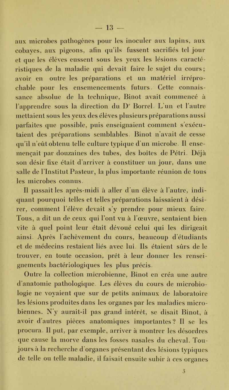 aux microbes pathogènes pour les inoculer aux lapins, aux cobayes, aux pigeons, afin qu’ils fussent sacrifiés tel jour et que les élèves eussent sous les yeux les lésions caracté- ristiques de la maladie qui devait faire le sujet du cours; avoir en outre les préparations et un matériel irrépro- chable pour les ensemencements futurs. Celte connais- sance absolue de la technique, Binot avait commencé à l’apprendre sous la direction du I)1' Borrel. L’un et l’autre mettaient sous les yeux des élèves plusieurs préparations aussi parfaites que possible, puis enseignaient comment s’exécu- taient des préparations semblables. Binot n’avait de cesse qu'il n’eût obtenu telle culture typique d'un microbe. II ense- mençait par douzaines des tubes, des boîtes de Pétri. Déjà son désir fixe était d’arriver à constituer un jour, dans une salle de l’Institut Pasteur, la plus importante réunion de tous les microbes connus. Il passait les après-midi à aller d'un élève à l’autre, indi- quant pourquoi telles et telles préparations laissaient à dési- rer, comment l'élève devait s’y prendre pour mieux faire. Tous, a dit un de ceux qui l’ont vu à l’œuvre, sentaient bien vite à quel point leur était dévoué celui qui les dirigeait ainsi. Après l’achèvement du cours, beaucoup d’étudiants et de médecins restaient liés avec lui. Ils étaient sûrs de le trouver, en toute occasion, prêt à leur donner les rensei- gnements bactériologiques les plus précis. Outre la collection microbienne, Binot en créa une autre d’anatomie pathologique. Les élèves du cours de microbio- logie ne voyaient que sur de petits animaux de laboratoire les lésions produites dans les organes par les maladies micro- biennes. N’y aurait-il pas grand intérêt, se disait Binot, à avoir d’autres pièces anatomiques importantes? Il se les procura. Il put, par exemple, arriver à montrer les désordres que cause la morve dans les fosses nasales du cheval. Tou- jours à la recherche d’organes présentant des lésions typiques de telle ou telle maladie, il faisait ensuite subir à ces organes o