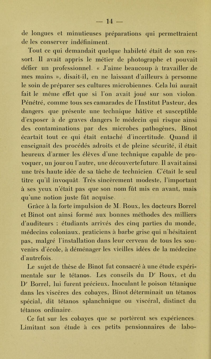 de longues et minutieuses préparations qui permettraient de les conserver indéfiniment. Tout ce qui demandait quelque habileté était de son res- sort. Il avait appris le métier de photographe et pouvait délier un professionnel. « J’aime beaucoup à travailler de mes mains », disait-il, en ne laissant d’ailleurs à personne le soin de préparer ses cultures microbiennes. Cela lui aurait fait le même effet que si l’on avait joué sur son violon. Pénétré, comme tous ses camarades de l'Institut Pasteur, des dangers que présente une technique hâtive et susceptible d’exposer à de graves dangers le médecin qui risque ainsi des contaminations par des microbes pathogènes, Binot écartait tout ce qui était entaché d incertitude. Quand il enseignait des procédés adroits et de pleine sécurité, il était heureux d’armer les élèves d’une technique capable de pro- voquer, un jour ou l’autre, une découverte future. Il avait ainsi une très haute idée de sa tâche de technicien. C’était le seul titre qu'il invoquât. Très sincèrement modeste, l’important à ses yeux n’était pas que son nom fût mis en avant, mais qu’une notion juste fût acquise. Grâce à la forte impulsion de M. Roux, les docteurs Borrel et Binot ont ainsi formé aux bonnes méthodes des milliers d’auditeurs : étudiants arrivés des cinq parties du monde, médecins coloniaux, praticiens à barbe grise qui n hésitaient pas, malgré l'installation dans leur cerveau de tous les sou- venirs d’école, à déménager les vieilles idées de la médecine d autrefois. Le sujet de thèse de Binot fut consacré à une élude expéri- mentale sur le tétanos. Les conseils du D' Roux, et du D' Borrel, lui furent précieux. Inoculant le poison tétanique dans les viscères des cobayes, Binot déterminait un tétanos spécial, dit tétanos splanchnique ou viscéral, distinct du tétanos ordinaire. Ce fut sur les cobayes que se portèrent ses expériences. Limitant son étude à ces petits pensionnaires de labo-