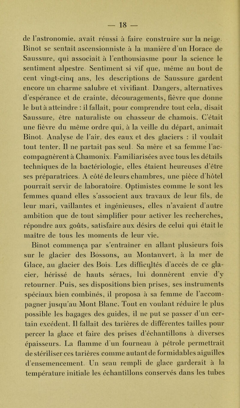 de l’astronomie, avait réussi à faire construire sur la neige. Binot sc sentait ascensionniste à la manière d’un Horace de Saussure, qui associait à l’enthousiasme pour la science le sentiment alpestre. Sentiment si vif que, même au bout de cent vingt-cinq ans, les descriptions de Saussure gardent encore un charme salubre et vivifiant. Dangers, alternatives d’espérance et de crainte, découragements, fièvre que donne le but à atteindre : il fallait, pour comprendre tout cela, disait Saussure, être naturaliste ou chasseur de chamois. C’était une fièvre du même ordre qui, à la veille du départ, animait Binot. Analyse de l’air, des eaux et des glaciers : il voulait tout tenter. Il ne partait pas seul. Sa mère et sa femme l'ac- compagnèrent à Chamonix. Familiarisées avec tous les détails techniques de la bactériologie, elles étaient heureuses d’être ses préparatrices. A côté de leurs chambres, une pièce d’hôtel pourrait servir de laboratoire. Optimistes comme le sont les femmes quand elles s’associent aux travaux de leur fils, de leur mari, vaillantes et ingénieuses, elles n’avaient d’autre ambition que de tout simplifier pour activer les recherches, répondre aux goûts, satisfaire aux désirs de celui qui était le maître de tous les moments de leur vie. Binot commença par s’entraîner en allant plusieurs fois sur le glacier des Bossons, au Montanvert, à la mer de Glace, au glacier des Bois. Les difficultés d’accès de ce gla- cier, hérissé de hauts séracs, lui donnèrent envie d’y retourner. Puis, ses dispositions bien prises, ses instruments spéciaux bien combinés, il proposa à sa femme de l’accom- pagner jusqu’au Mont Blanc. Tout en voulant réduire le plus possible les bagages des guides, il ne put se passer d’un cer- tain excédent. Il fallait des tarières de différentes tailles pour percer la glace et faire des prises d’échantillons à diverses épaisseurs. La flamme d'un fourneau à pétrole permettrait de stériliser ces tarières comme autant de formidables aiguilles d ensemencement. Un seau rempli de glace garderait à la température initiale les échantillons conservés dans les tubes