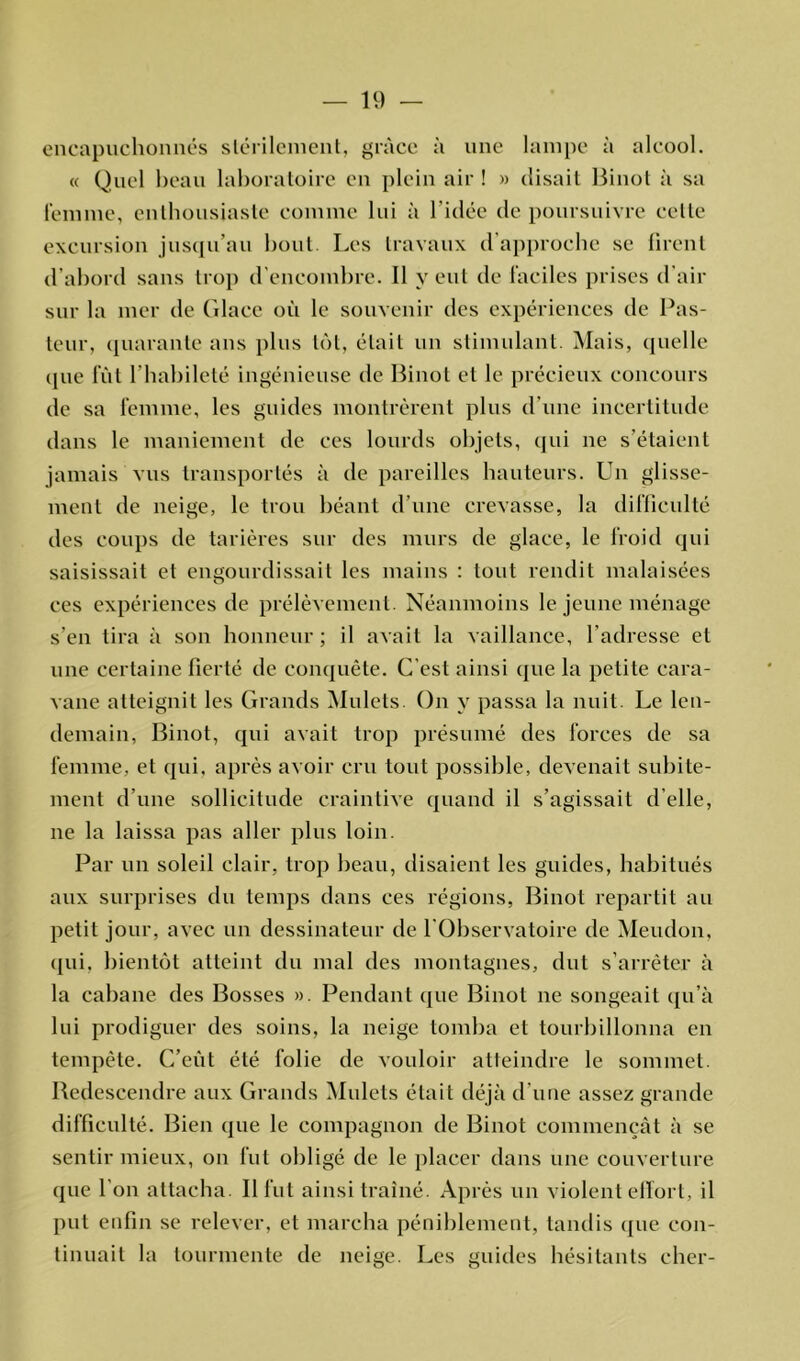 encapuchonnés stérilement, grâce à une lampe à alcool. « Quel beau laboratoire en plein air ! » disait Binot à sa femme, enthousiaste comme lui à l'idée de poursuivre cette excursion jusqu’au bout. Les travaux d approche se firent d’abord sans trop d’encombre. Il y eut de faciles prises d’air sur la mer de Glace où le souvenir des expériences de Pas- teur, quarante ans plus tôt, était un stimulant. Mais, quelle que lut l’habileté ingénieuse de Binot et le précieux concours de sa femme, les guides montrèrent plus d'une incertitude dans le maniement de ces lourds objets, qui ne s'étaient jamais vus transportés à de pareilles hauteurs. Un glisse- ment de neige, le trou béant d’une crevasse, la difficulté des coups de tarières sur des murs de glace, le froid qui saisissait et engourdissait les mains : tout rendit malaisées ces expériences de prélèvement. Néanmoins le jeune ménage s’en tira à son honneur ; il avait la vaillance, l’adresse et une certaine fierté de conquête. C’est ainsi que la petite cara- vane atteignit les Grands Mulets. On y passa la nuit. Le len- demain, Binot, qui avait trop présumé des forces de sa femme, et qui. après avoir cru tout possible, devenait subite- ment d’une sollicitude craintive quand il s’agissait d’elle, ne la laissa pas aller plus loin. Par un soleil clair, trop beau, disaient les guides, habitués aux surprises du temps dans ces régions, Binot repartit au petit jour, avec un dessinateur de 1 Observatoire de Meudon, qui, bientôt atteint du mal des montagnes, dut s’arrêter à la cabane des Bosses ». Pendant que Binot ne songeait qu’à lui prodiguer des soins, la neige tomba et tourbillonna en tempête. C’eût été folie de vouloir atteindre le sommet. Redescendre aux Grands Mulets était déjà d’une assez grande difficulté. Bien que le compagnon de Binot commençât à se sentir mieux, on fut obligé de le placer dans une couverture que l'on attacha. Il fut ainsi traîné. Après un violent effort, il put enfin se relever, et marcha péniblement, tandis que con- tinuait la tourmente de neige. Les guides hésitants cher-