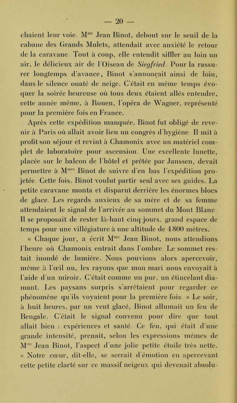 chaient leur voie. Mmo Jean Pinot, debout sur le seuil de la cabane des Grands Mulets, attendait avec anxiété le retour de la caravane. Tout à coup, elle entendit siffler au loin un air, le délicieux air de l'Oiseau de Siegfried. Pour la rassu- rer longtemps d’avance, Pinot s'annoncait ainsi de loin, dans le silence ouaté de neige. C’était en même temps évo- quer la soirée heureuse où tous deux étaient allés entendre, celle année même, à Rouen, l’opéra de Wagner, représenté pour la première fois en France. Après cette expédition manquée, Pinot fut obligé de reve- nir à Paris où allait avoir lieu un congrès d hygiène. Il mit à profit son séjour et revint à Chamonix avec un matériel com- plet de laboratoire pour ascension. Une excellente lunette, placée sur le balcon de l’hôtel et prêtée par Janssen, devait permettre à Mmes Pinot de suivre d’en bas l’expédition pro- jetée. Cette fois. Pinot voulut partir seul avec ses guides. La petite caravane monta et disparut derrière les énormes blocs de glace. Les regards anxieux de sa mère et de sa femme attendaient le signal de l’arrivée au sommet du Mont Plane. Il se proposait de rester là-haut cinq jours, grand espace de temps pour une villégiature à une altitude de 4800 mètres. « Chaque jour, a écrit M“ie Jean Pinot, nous attendions l’heure où Chamonix entrait dans l’ombre. Le sommet res- tait inondé de lumière. Nous pouvions alors apercevoir, même à l’œil nu, les rayons que mon mari nous envoyait à l’aide d’un miroir. (Fêtait comme un pur, un étincelant dia- mant. Les paysans surpris s’arrêtaient pour regarder ce phénomène qu'ils voyaient pour la première fois. » Le soir, à huit heures, par un vent glacé, Pinot allumait un feu de Pengale. C’était le signal convenu pour dire que tout allait bien : expériences et santé. Ce feu, qui était d’une grande intensité, prenait, selon les expressions mêmes de M'° Jean Pinot, l’aspect d'une jolie petite étoile très nette. « Notre cœur, dit-elle, se serrait d’émotion en apercevant celle petite clarté sur ce massif neigeux qui devenait absolu-