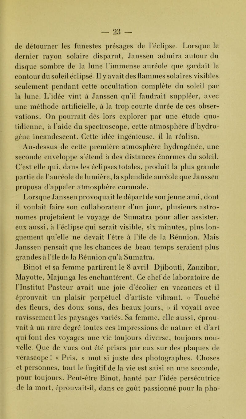 de détourner les funestes présages de l’éclipse. Lorsque le dernier rayon solaire disparut, Janssen admira autour du disque sombre de la lune l’immense auréole que gardait le contour du soleil éclipsé. Il y avait des flammes solaires visibles seulement pendant cette occultation complète du soleil par la lune. L'idée vint à Janssen qu'il faudrait suppléer, avec une méthode artificielle, à la trop courte durée de ces obser- vations. On pourrait dès lors explorer par une étude quo- tidienne, à l’aide du speetroscope, cette atmosphère d hydro- gène incandescent. Cette idée ingénieuse, il la réalisa. Au-dessus de cette première atmosphère hydrogénée, une seconde enveloppe s'étend à des distances énormes du soleil. C’est elle qui, dans les éclipses totales, produit la plus grande partie de l’auréole de lumière, la splendide auréole que Janssen proposa d appeler atmosphère coronale. Lorsque Janssen provoquait le départ de son jeune ami, dont il voulait faire son collaborateur d’un jour, plusieurs astro- nomes projetaient le voyage de Sumatra pour aller assister, eux aussi, à l’éclipse qui serait visible, six minutes, plus lon- guement qu’elle ne devait l'être à l'ile de la Réunion. Mais Janssen pensait que les chances de beau temps seraient plus grandes à l’ile de la Réunion qu’à Sumatra. Rinot et sa femme partirent le 8 avril. Djibouti, Zanzibar, Mayotte, Majunga les enchantèrent. Ce chef de laboratoire de l’Institut Pasteur avait une joie d’écolier en vacances et il éprouvait un plaisir perpétuel d’artiste vibrant. « Touché des Heurs, des doux sons, des beaux jours, » il voyait avec ravissement les paysages variés. Sa femme, elle aussi, éprou- vait à un rare degré toutes ces impressions de nature et d’art qui font des voyages une vie toujours diverse, toujours nou- velle. Que de vues ont été prises par eux sur des plaques de vérascope ! « Pris, » mot si juste des photographes. Choses et personnes, tout le fugitif de la vie est saisi en une seconde, pour toujours. Peut-être Rinot, hanté par l’idée persécutrice de la mort, éprouvait-il, dans ce goût passionné pour la pho-