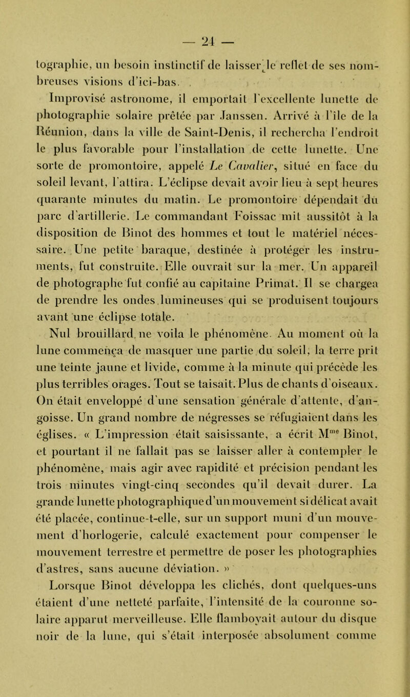 lographie, un besoin instinctif de laisserje rellel de ses nom- breuses visions d’ici-bas. Improvisé astronome, il emportait l'excellente lunette de photographie solaire prêtée par Janssen. Arrivé à bile de la Réunion, dans la ville de Saint-Denis, il rechercha l’endroit le plus favorable pour l’installation de cette lunette. Une sorte de promontoire, appelé Le Cavalier, situé en face du soleil levant, l'attira. L’éclipse devait avoir lieu à sept heures quarante minutes du matin. Le promontoire dépendait du parc d'artillerie. Le commandant Foissac mit aussitôt à la disposition de Binot des hommes et tout le matériel néces- saire. Une petite baraque, destinée à protéger les instru- ments, fut construite. Elle ouvrait sur la mer. Un appareil de photographe fut confié au capitaine Primat. Il se chargea de prendre les ondes lumineuses qui se produisent toujours avant une éclipse totale. Nul brouillard ne voila le phénomène. Au moment où la lune commença de masquer une partie du soleil, la terre prit une teinte jaune et livide, comme à la minute qui précède les plus terribles orages. Tout se taisait. Plus de chants d’oiseaux. On était enveloppé d'une sensation générale d’attente, d’an- goisse. Un grand nombre de négresses se réfugiaient dans les églises. « L’impression était saisissante, a écrit Mme Binot, et pourtant il ne fallait pas se laisser aller à contempler le phénomène, mais agir avec rapidité et précision pendant les trois minutes vingt-cinq secondes qu’il devait durer. La grande lunette photographiqued’un mouvement si délicat avait été placée, continue-t-elle, sur un support muni d’un mouve- ment d horlogerie, calculé exactement pour compenser le mouvement terrestre et permettre de poser les photographies d’astres, sans aucune déviation. » Lorsque Binot développa les clichés, dont quelques-uns étaient d’une netteté parfaite, l’intensité de la couronne so- laire apparut merveilleuse. Elle flamboyait autour du disque noir de la lune, qui s’était interposée absolument comme