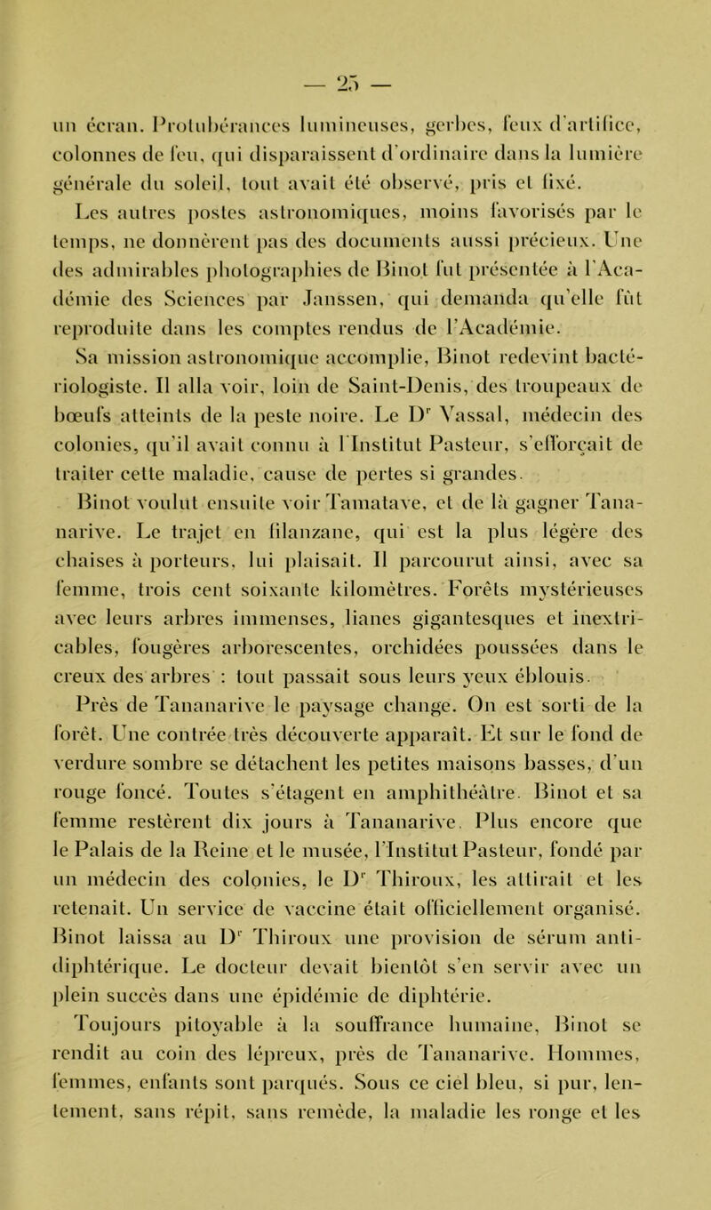 un écran. Protubérances lumineuses, gerbes, feux d'artifice, colonnes de l'eu, qui disparaissent d'ordinaire dans la lumière générale du soleil, tout avait été observé, pris et fixé. Les autres postes astronomiques, moins favorisés par le temps, ne donnèrent pas des documents aussi précieux. Une des admirables photographies de Binot fut présentée à l'Aca- démie des Sciences par Janssen, qui demanda qu elle fût reproduite dans les comptes rendus de l’Académie. Sa mission astronomique accomplie, Binot redevint bacté- riologiste. Il alla voir, loin de Saint-Denis, des troupeaux de bœufs atteints de la peste noire. Le D1 Vassal, médecin des colonies, qu'il avait connu à l'Institut Pasteur, s'efforcait de traiter celte maladie, cause de pertes si grandes. Binot voulut ensuite voir Tamatave, et de là gagner Tana- narive. Le trajet en lilanzane, qui est la plus légère des chaises à porteurs, lui plaisait. Il parcourut ainsi, avec sa femme, trois cent soixante kilomètres. Forêts mystérieuses avec leurs arbres immenses, lianes gigantesques et inextri- cables, fougères arborescentes, orchidées poussées dans le creux des arbres : tout passait sous leurs yeux éblouis. Près de Tananarive le paysage change. On est sorti de la forêt. Une contrée très découverte apparaît. Et sur le fond de verdure sombre se détachent les petites maisons basses, d'un rouge foncé. Toutes s'étagent en amphithéâtre. Binot et sa femme restèrent dix jours à Tananarive. Plus encore que le Palais de la Reine et le musée, l’Institut Pasteur, fondé par un médecin des colonies, le D' Thiroux, les attirait et les retenait. Un service de vaccine était officiellement organisé. Binot laissa au D' Thiroux une provision de sérum anti- diphtérique. Le docteur devait bientôt s’en servir avec un plein succès dans une épidémie de diphtérie. Toujours pitoyable à la souffrance humaine, Binot se rendit au coin des lépreux, près de Tananarive. Hommes, femmes, enfants sont parqués. Sous ce ciel bleu, si pur, len- tement, sans répit, sans remède, la maladie les ronge et les