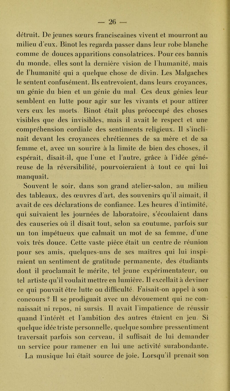 détruit. De jeunes sœurs franciscaines vivent et mourront au milieu d’eux. Binot les regarda passer dans leur robe blanche comme de douces apparitions consolatrices. Pour ces bannis du monde, elles sont la dernière vision de l'humanité, mais de l’humanité qui a quelque chose de divin. Les Malgaches le sentent confusément. Us entrevoient, dans leurs croyances, un génie du bien et un génie du mal. Ces deux génies leur semblent en lutte pour agir sur les vivants et pour attirer vers eux les morts. Binot était plus préoccupé des choses visibles que des invisibles, mais il avait le respect et une compréhension cordiale des sentiments religieux. Il s’incli- nait devant les croyances chrétiennes de sa mère et de sa «y femme et, avec un sourire à la limite de bien des choses, il espérait, disait-il, que l une et l’autre, grâce à l’idée géné- reuse de la réversibilité, pourvoieraient à tout ce qui lui manquait. Souvent le soir, dans son grand atelier-salon, au milieu des tableaux, des œuvres d’art, des souvenirs qu’il aimait, il avait de ces déclarations de confiance. Les heures d’intimité, qui suivaient les journées de laboratoire, s’écoulaient dans des causeries où il disait tout, selon sa coutume, parfois sur un ton impétueux que calmait un mot de sa femme, d’une voix très douce. Cette vaste pièce était un centre de réunion pour ses amis, quelques-uns de ses maîtres qui lui inspi- raient un sentiment de gratitude permanente, des étudiants dont il proclamait le mérite, tel jeune expérimentateur, ou tel artiste qu’il voulait mettre en lumière. Il excellait à deviner ce qui pouvait être lutte ou difficulté. Faisait-on appel à son concours? Il se prodiguait avec un dévouement qui ne con- naissait ni repos, ni sursis. Il avait l’impatience de réussir quand l’intérêt et l’ambition des autres étaient en jeu. Si quelque idée triste personnelle, quelque sombre pressentiment traversait parfois son cerveau, il suffisait de lui demander un service pour ramener en lui une activité surabondante. La musique lui était source de joie. Lorsqu’il prenait son