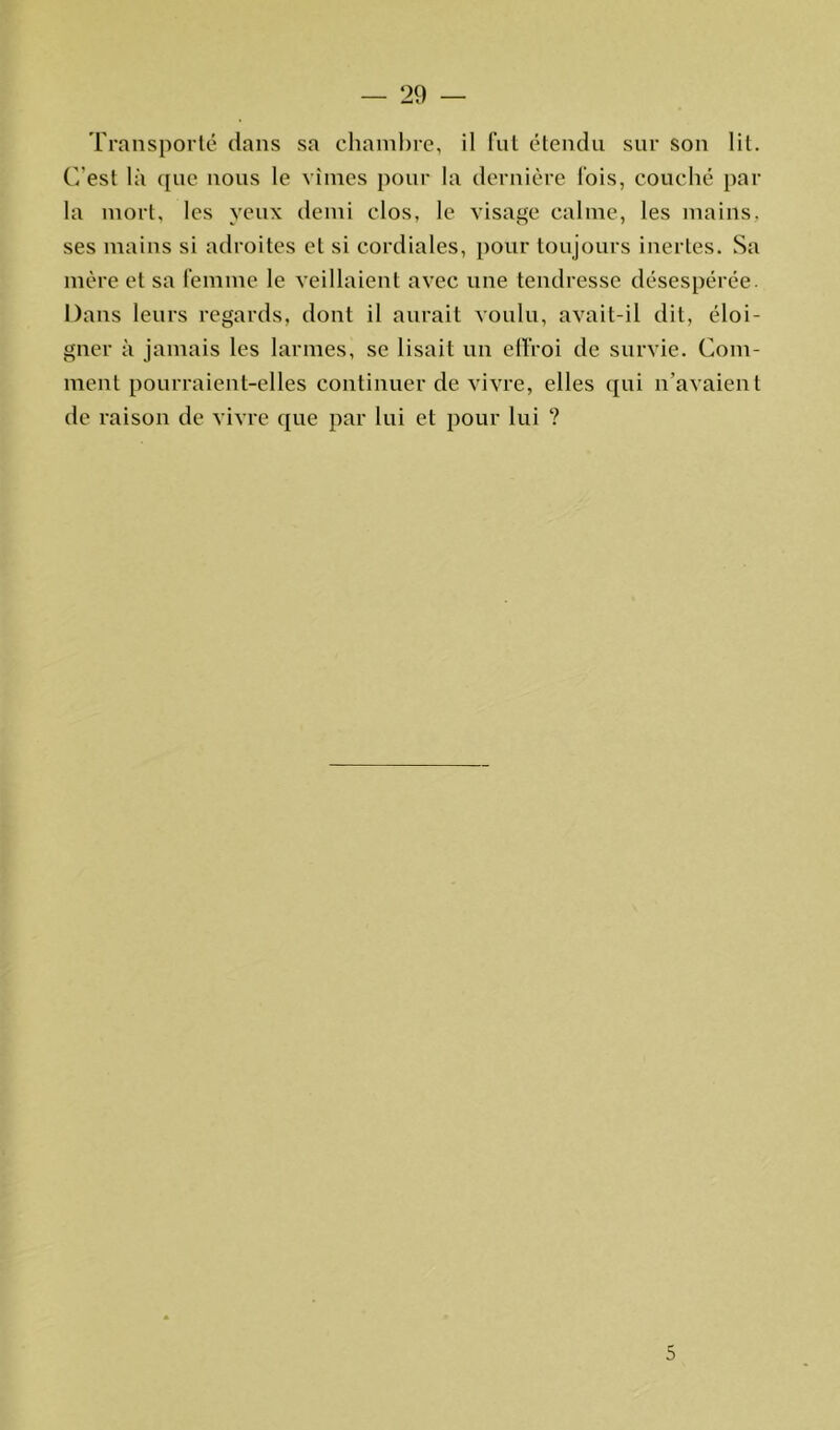 — 29 — Transporté dans sa chambre, il fut étendu sur son lit. C'est là que nous le vîmes pour la dernière fois, couché par la mort, les yeux demi clos, le visage calme, les mains, ses mains si adroites et si cordiales, pour toujours inertes. Sa mère et sa femme le veillaient avec une tendresse désespérée. Dans leurs regards, dont il aurait voulu, avait-il dit, éloi- gner à jamais les larmes, se lisait un effroi de survie. Com- ment pourraient-elles continuer de vivre, elles qui n’avaient de raison de vivre que par lui et pour lui ?