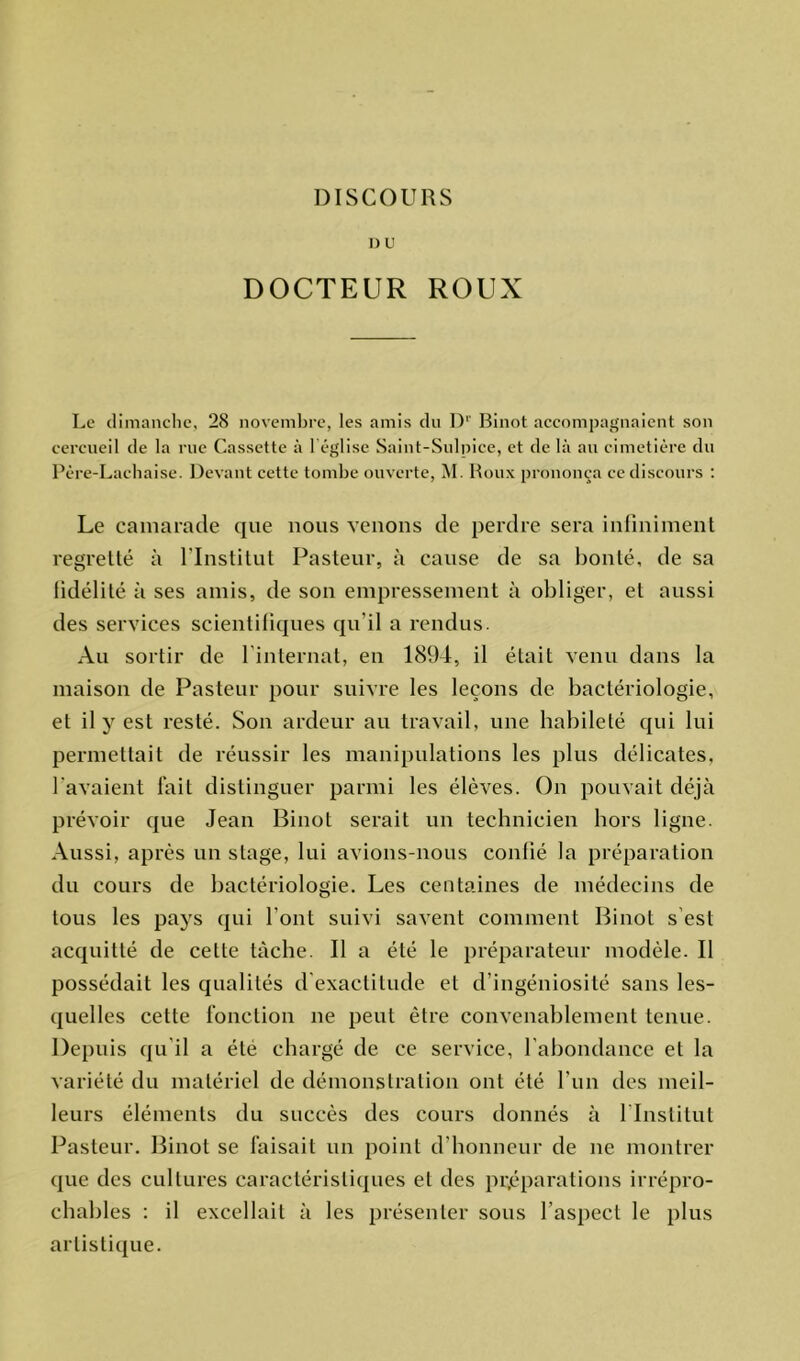 I)U DOCTEUR ROUX Le dimanche, 28 novembre, les amis du Dr Binot accompagnaient son cercueil de la rue Cassette à 1 église Saint-Sulpice, et de là au cimetière du Père-Lachaise. Devant cette tombe ouverte, M. Roux prononça ce discours : Le camarade que nous venons de perdre sera infiniment regretté à l’Institut Pasteur, à cause de sa bonté, de sa fidélité à ses amis, de son empressement à obliger, et aussi des services scientifiques qu'il a rendus. Au sortir de l’internat, en 1894, il était venu dans la maison de Pasteur pour suivre les leçons de bactériologie, et il y est resté. Son ardeur au travail, une habileté qui lui permettait de réussir les manipulations les plus délicates, l'avaient fait distinguer parmi les élèves. On pouvait déjà prévoir que Jean Binot serait un technicien hors ligne. Aussi, après un stage, lui avions-nous confié la préparation du cours de bactériologie. Les centaines de médecins de tous les pays qui l’ont suivi savent comment Binot s est acquitté de cette tâche. Il a été le préparateur modèle. Il possédait les qualités d exactitude et d’ingéniosité sans les- quelles cette fonction ne peut être convenablement tenue. Depuis qu’il a été chargé de ce service, l'abondance et la variété du matériel de démonstration ont été l’un des meil- leurs éléments du succès des cours donnés à l'Institut Pasteur. Binot se faisait un point d’honneur de ne montrer que des cultures caractéristiques et des préparations irrépro- chables : il excellait à les présenter sous l’aspect le plus artistique.