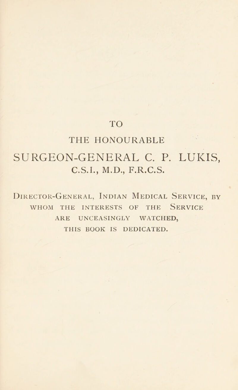 TO THE HONOURABLE SURGEON-GENERAL C. P. LUKES, C.S.L, M.D., F.R.C.S. Director-General, Indian Medical Service, by WHOM THE interests OF THE SERVICE ARE UNCEASINGLY WATCHED, THIS BOOK IS DEDICATED.