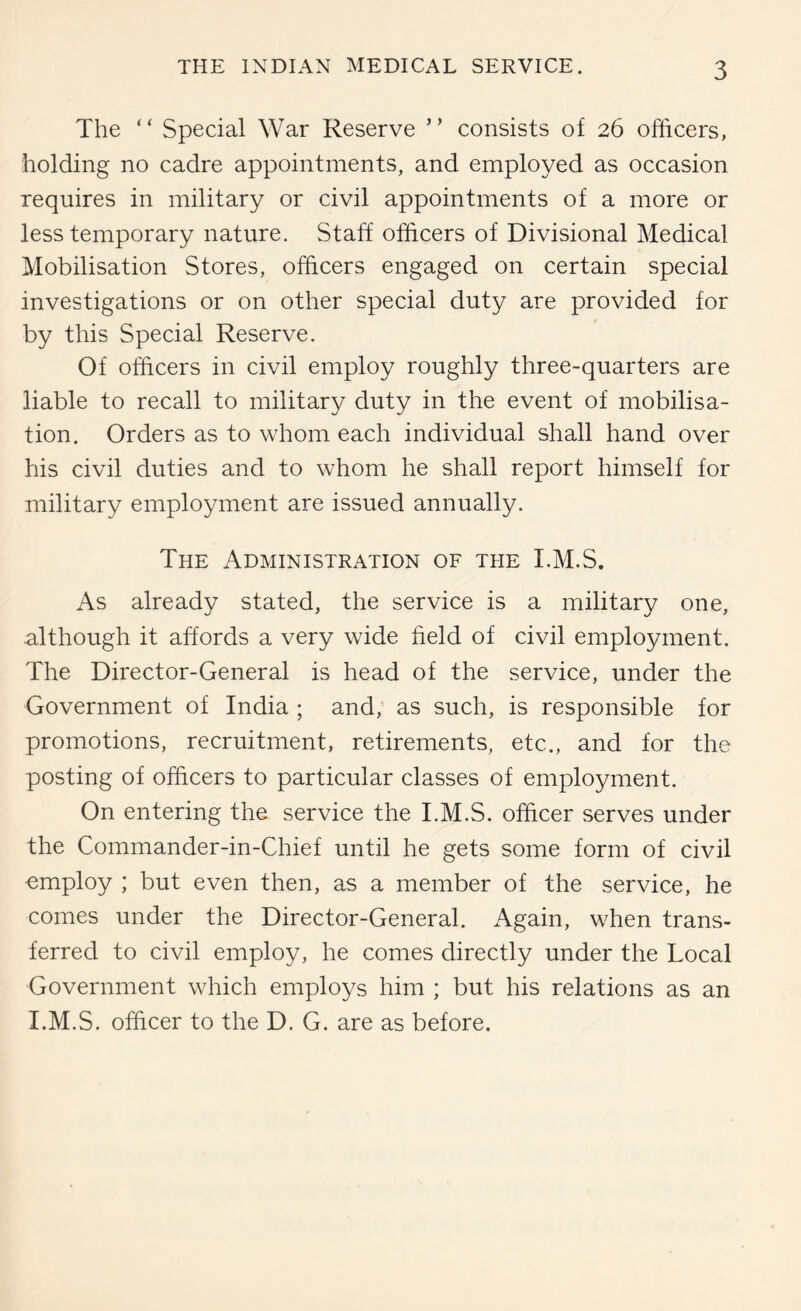 The “ Special War Reserve ” consists of 26 officers, holding no cadre appointments, and employed as occasion requires in military or civil appointments of a more or less temporary nature. Staff officers of Divisional Medical Mobilisation Stores, officers engaged on certain special investigations or on other special duty are provided for by this Special Reserve. Of officers in civil employ roughly three-quarters are liable to recall to military duty in the event of mobilisa- tion. Orders as to whom each individual shall hand over his civil duties and to whom he shall report himself for military employment are issued annually. The Administration of the I.M.S. As already stated, the service is a military one, although it affords a very wide field of civil employment. The Director-General is head of the service, under the Government of India ; and, as such, is responsible for promotions, recruitment, retirements, etc., and for the posting of officers to particular classes of employment. On entering the service the I.M.S. officer serves under the Commander-in-Chief until he gets some form of civil employ ; but even then, as a member of the service, he comes under the Director-General. Again, when trans- ferred to civil employ, he comes directly under the Local Government which employs him ; but his relations as an I.M.S. officer to the D. G. are as before.