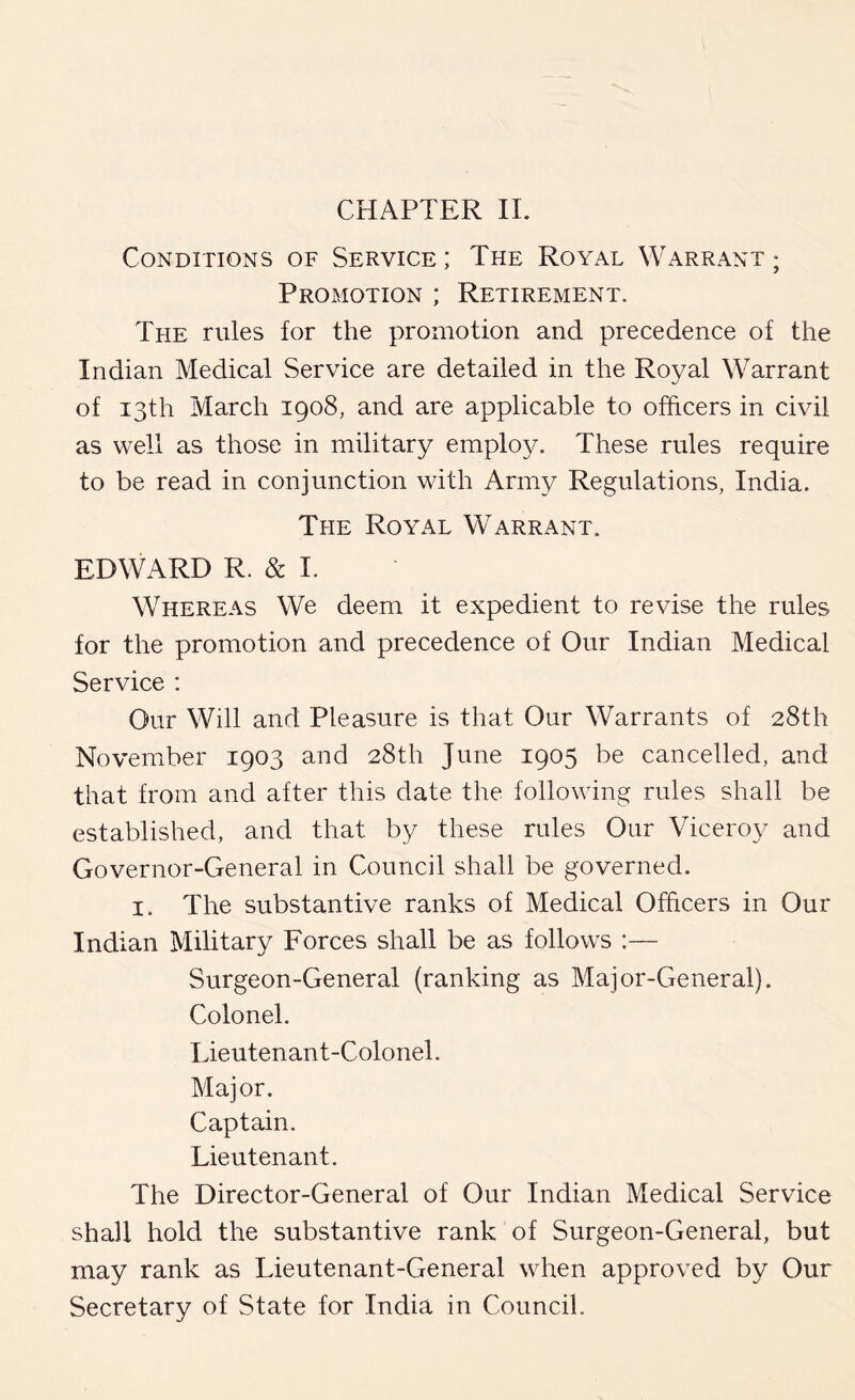 Conditions of Service ; The Royal Warrant ; Promotion ; Retirement. The rules for the promotion and precedence of the Indian Medical Service are detailed in the Royal Warrant of 13th March 1908, and are applicable to officers in civil as well as those in military emplo^A These rules require to be read in conjunction with Army Regulations, India. The Royal Warrant. EDWARD R. & 1. Whereas We deem it expedient to revise the rules for the promotion and precedence of Our Indian Medical Service : Our Will and Pleasure is that Our Warrants of 28th November 1903 and 28th June 1905 be cancelled, and that from and after this date the following rules shall be established, and that by these rules Our Viceroy and Governor-General in Council shall be governed. I. The substantive ranks of Medical Officers in Our Indian Military Forces shall be as follows :— Surgeon-General (ranking as Major-General). Colonel. Lieutenant-Colonel. Major. Captain. Lieutenant. The Director-General of Our Indian Medical Service shall hold the substantive rank of Surgeon-General, but may rank as Lieutenant-General when approved by Our Secretary of State for India in Council.