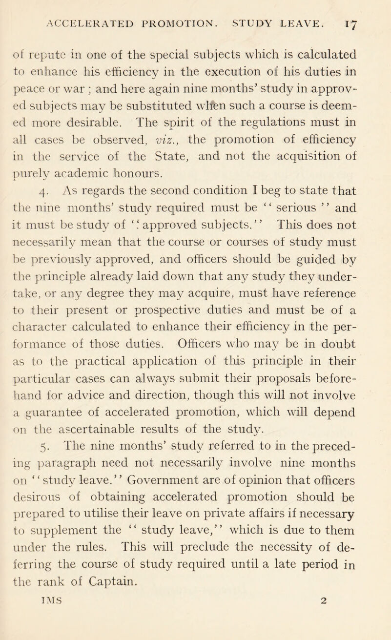 of repute in one of the special subjects which is calculated to enhance his efficiency in the execution of his duties in peace or war ; and here again nine months’ study in approv- ed subjects may be substituted when such a course is deem- ed more desirable. The spirit of the regulations must in all cases be observed, viz., the promotion of efficiency in the service of the State, and not the acquisition of purely academic honours. 4. As regards the second condition I beg to state that the nine months’ study required must be “ serious ” and it must be study of approved subjects.” This does not necessarily mean that the course or courses of stud}^ must be previously approved, and officers should be guided by the principle already laid down that any study they under- take, or any degree they may acquire, must have reference to their present or prospective duties and must be of a cliaracter calculated to enhance their efficiency in the per- formance of those duties. Officers who may be in doubt as to the practical application of this principle in their particular cases can always submit their proposals before- liand for advice and direction, though this will not involve a guarantee of accelerated promotion, which will depend on the ascertainable results of the study. 5. The nine months’ study referred to in the preced- ing paragraph need not necessarily involve nine months on ‘ ‘ study leave.” Government are of opinion that officers desirous of obtaining accelerated promotion should be ])repared to utilise their leave on private affairs if necessary to supplement the ” study leave,” which is due to them under the rules. This will preclude the necessity of de- ferring the course of study required until a late period in the rank of Captain. IMS 2