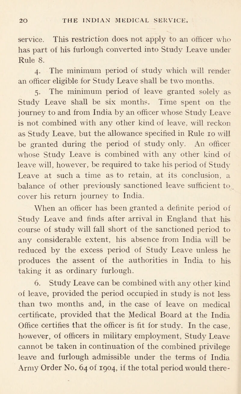 service. This restriction does not apply to an officer who has part of his furlough converted into Studv Leave under Rule 8. 4. The minimum period of study wdiich will render an officer eligible for Study Leave shall be tw^o months. 5. The minimum period of leave granted solely as Study Leave shall be six months. Time spent on the journey to and from India by an officer whose Study Leave is not combined with any other kind of leave, will reckon as Study Leave, but the allowance specified in Rule 10 will be granted during the period of study only. An officer whose Study Leave is combined with any other kind of leave will, however, be required to take his period of Study Leave at such a time as to retain, at its conclusion, a balance of other previously sanctioned leave sufficient to. cover his return journey to India. When an officer has been granted a dehnite period of Study Leave and finds after arrival in England that his course of study will fall short of the sanctioned period to an}^ considerable extent, his absence from India will be reduced by the excess period of Study Leave unless he produces the assent of the authorities in India to his taking it as ordinary furlough. 6. Study Leave can be combined with any other kind of leave, provided the period occupied in study is not less than two months and, in the case of leave on medical certificate, provided that the Medical Board at the India Office certifies that the officer is fit for study. In the case, however, of officers in military employment. Study Leave cannot be taken in continuation of the combined privilege leave and furlough admissible under the terms of India Army Order No. 64 of 1904, if the total period would there-
