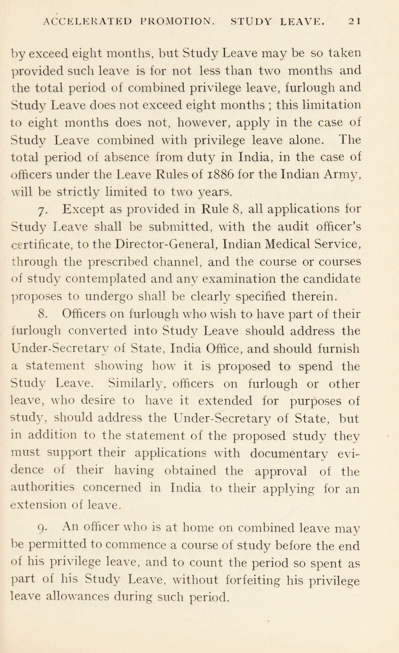 by exceed eight months, but Study Leave may be so taken provided such leave is for not less than two months and the total period of combined privilege leave, furlough and Study Leave does not exceed eight months ; this limitation to eight months does not, however, apply in the case of Study Leave combined with privilege leave alone. The total period of absence from duty in India, in the case of officers under the Leave Rules of 1886 for the Indian Army, will be strictly limited to two years. 7. Except as provided in Rule 8, all applications for Study Leave shall be submitted, with the audit officer’s certificate, to the Director-General, Indian Medical Service, through the prescribed channel, and the course or courses of studv contemplated and anv examination the candidate ])roposes to undergo shall be clearly specified therein. 8. Officers on furlough who wish to have part of their furlough converted into Study Leave should address the Under-Secretary of State, India Office, and should furnish a statement showing how it is proposed to spend the Study Leave. vSimilarl}/. officers on furlough or other leave, who desire to have it extended for purposes of study, should address the Under-Secretary of State, but in addition to the statement of the proposed study they must support their applications with documentarv evi- dence of their having obtained tlie approval of the authorities concerned in India to their applying for an extension of leave. 9. An officer who is at home on combined leave may be permitted to commence a course of study before the end of his privilege leave, and to count the period so spent as part of his Study Leave, without forfeiting his privilege leave allowances during such period.