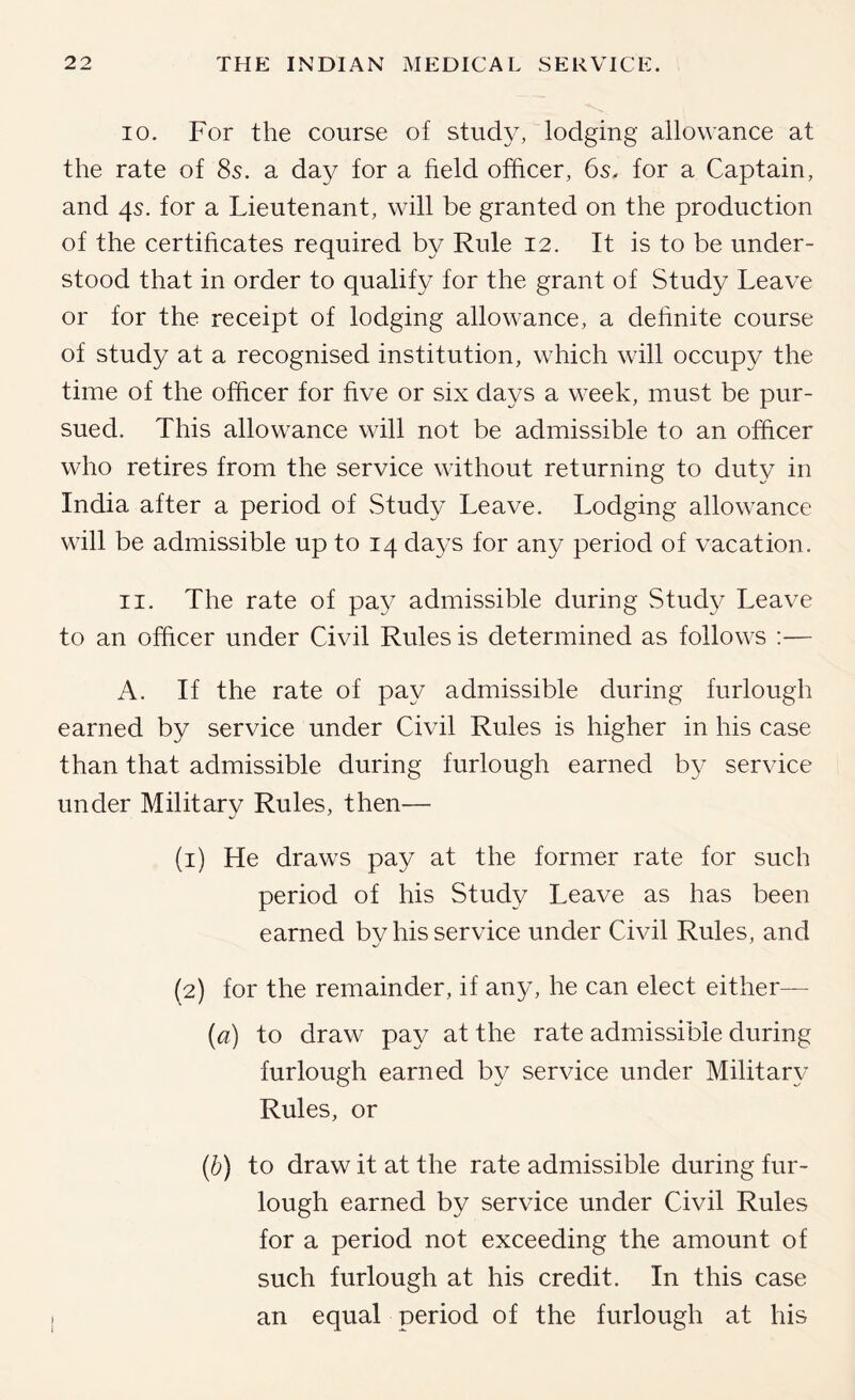 10. For the course of study, lodging allowance at the rate of 8s. a day for a field officer, 6s, for a Captain, and 4s. for a Lieutenant, will be granted on the production of the certificates required by Rule I2. It is to be under- stood that in order to qualify for the grant of Study Leave or for the receipt of lodging allowance, a dehnite course of study at a recognised institution, which will occupy the time of the officer for five or six days a week, must be pur- sued. This allowance will not be admissible to an officer who retires from the service without returning to duty in India after a period of vStudy Leave. Lodging allowance will be admissible up to 14 days for any period of vacation. 11. The rate of pay admissible during Study Leave to an officer under Civil Rules is determined as follows ;— A. If the rate of pay admissible during furlough earned by service under Civil Rules is higher in his case than that admissible during furlough earned by service under Military Rules, then— (1) He draws pay at the former rate for such period of his Study Leave as has been earned bv his service under Civil Rules, and (2) for the remainder, if any, he can elect either— {a) to draw pay at the rate admissible during furlough earned by service under Military Rules, or (b) to draw it at the rate admissible during fur- lough earned by service under Civil Rules for a period not exceeding the amount of such furlough at his credit. In this case an equal period of the furlough at his