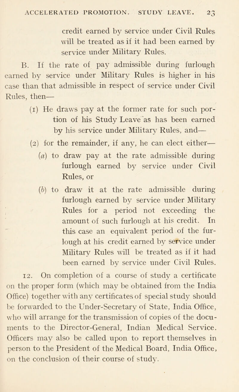 credit earned by service under Civil Rules will be treated as if it had been earned bv service under Military Rules, B. If the rate of pay admissible during furlough earned by service under Military Rules is higher in his case than that admissible in respect of service under Civil Rules, then— (1) He draws pay at the former rate for such por- tion of his Study Leave as has been earned by his service under Military Rules, and— (2) for the remainder, if any, he can elect either— {a) to draw pay at the rate admissible during furlough earned by service under Civil Rules, or ih) to draw it at the rate admissible during furlough earned by service under Military Rules for a period not exceeding the amount of such furlough at his credit. In this case an equivalent period of the fur- lough at his credit earned by service under Military Rules will be treated as if it had been earned by service under Civil Rules. 12. On completion of a course of study a certificate on the proper form (which may be obtained from the India Office) together with any certificates of special study should l)e forwarded to the Under-Secretary of State, India Office, who will arrange for the transmission of copies of the docu- ments to the Director-General, Indian Medical Service. Officers may also be called upon to report themselves in person to the President of the Medical Board, India Office, on the conclusion of their course of study.