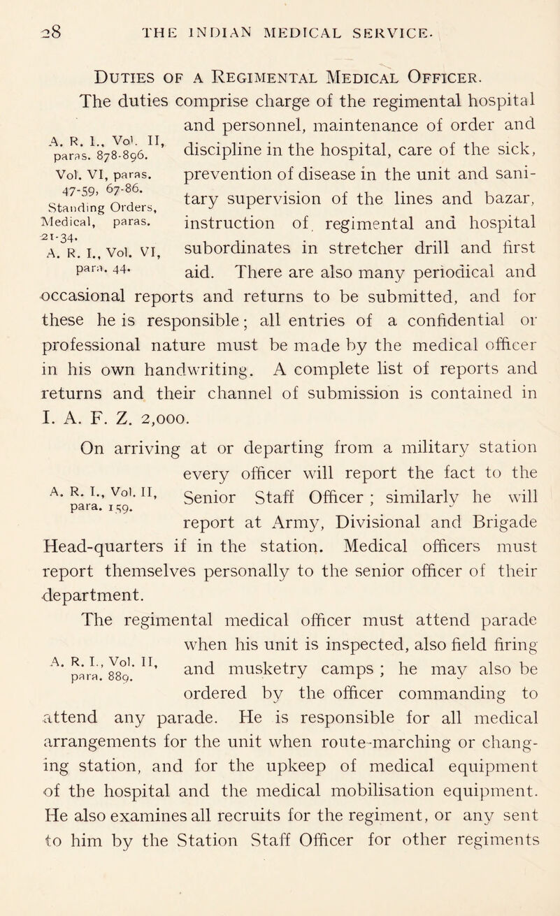 Duties of a Regimental Medical Officer. The duties comprise charge of the regimental hospital and personnel, maintenance of order and discipline in the hospital, care of the sick, prevention of disease in the unit and sani- tary supervision of the lines and bazar, instruction of regimental and hospital subordinates in stretcher drill and first aid. There are also many periodical and occasional reports and returns to be submitted, and for these he is responsible; all entries of a confidential or professional nature must be made by the medical officer in his own handwriting. A complete list of reports and returns and their channel of submission is contained in I. A. F. Z. 2,000. A. R. 1., Voi. II, paras. 878-896. Vol. VI, paras. 47-59. 67-86. Standing Orders, Medical, paras. 21-34. A. R. L, Vol. VI, para. 44. A. R. L, Vol. II, para. i c;9. On arriving at or departing from a military station every officer will report the fact to the Senior Staff Officer ; similarly he will report at Army, Divisional and Brigade Head-quarters if in the station. Medical officers must report themselves personally to the senior officer of their department. The regimental medical officer must attend parade when his unit is inspected, also field firing para’musketry camps; he may also be ordered by the ofiicer commanding to attend any parade. He is responsible for all medical arrangements for the unit when route-marching or chang- ing station, and for the upkeep of medical equipment of the hospital and the medical mobilisation equipment. He also examines all recruits for the regiment, or any sent to him by the Station Staff Officer for other regiments