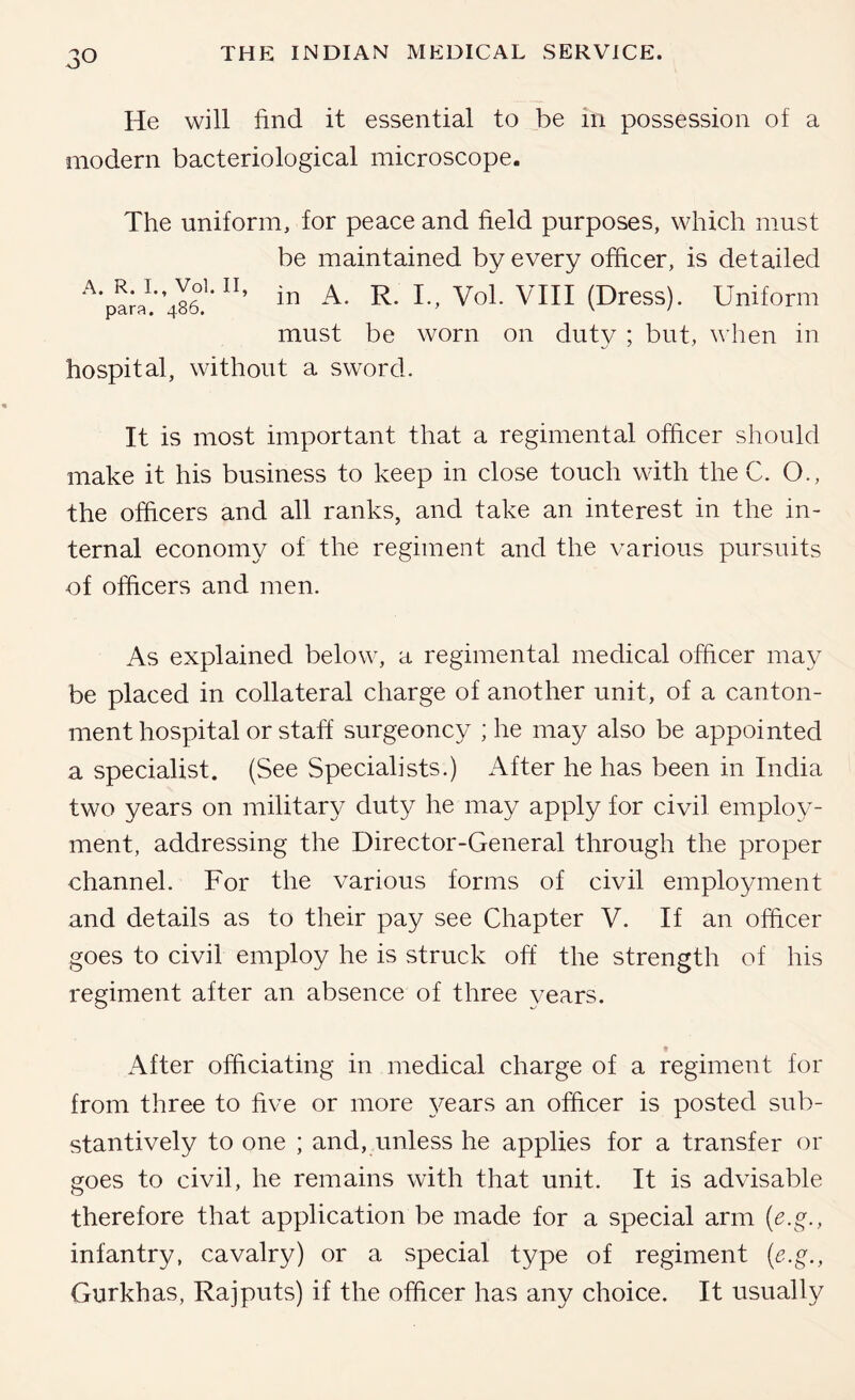 He will find it essential to be in possession of a modern bacteriological microscope. The uniform, for peace and field purposes, which must be maintained by every officer, is detailed ’486.''in A. R. I., Vol. VIII (Dress). Uniform must be worn on duty ; but, when in hospital, without a sword. It is most important that a regimental officer should make it his business to keep in close touch with the C. O., the officers and all ranks, and take an interest in the in- ternal economy of the regiment and the various pursuits of officers and men. As explained below, a regimental medical officer may be placed in collateral charge of another unit, of a canton- ment hospital or staff surgeoncy ; he may also be appointed a specialist. (See Specialists.) After he has been in India two years on military duty he may apply for civil employ- ment, addressing the Director-General through the proper channel. For the various forms of civil employment and details as to their pay see Chapter V. If an officer goes to civil employ he is struck off the strength of his regiment after an absence of three years. After officiating in medical charge of a regiment for from three to five or more 3^ears an officer is posted sub- stantively to one ; and, imless he applies for a transfer or goes to civil, he remains with that unit. It is advisable therefore that application be made for a special arm (e.g., infantry, cavalry) or a special type of regiment {e.g., Gurkhas, Rajputs) if the officer has any choice. It usually