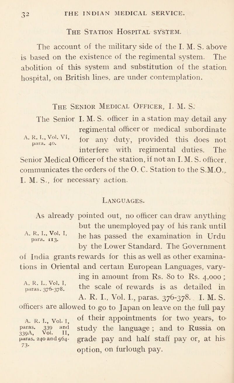 The Station Hospital system. The account of the military side of the I. M. S. above is based on the existence of the regimental system. The abolition of this system and substitution of the station hospital, on British lines, are under contemplation. The Senior Medical Officer, 1. M. S. The Senior I. M. S. officer in a station may detail any regimental officer or medical subordinate A. R. I., Voi. VI, dutv, provided this does not interfere with regimental duties. The Senior Medical Officer of the station, if not an I. M. S. officer, communicates the orders of the O. C. Station to the S.M.O., I. M. S., for necessary/ action. Languages. A. R. I., Vol. I, para. 113. As already pointed out, no officer can draw anything but the unemployed pay of his rank until he has passed the examination in Urdu by the Lower Standard. The Government of India grants rewards for this as well as other examina- tions in Oriental and certain European Languages, vary- ing in amount from Rs. So to Rs. 4,000 ; p'^rls.^37X378!’ the scale of rewards is as detailed in A. R. L, Vol. L, paras. 376-378. I. M. S. officers are allowed to go to Japan on leave on the full pay A R I Vol. I their appointments for two years, to^ paras. 339 and study the language : and to Russia on paras. 240 and 964- grade pay and half staff pay or, at his 73“ option, on furlough pay.