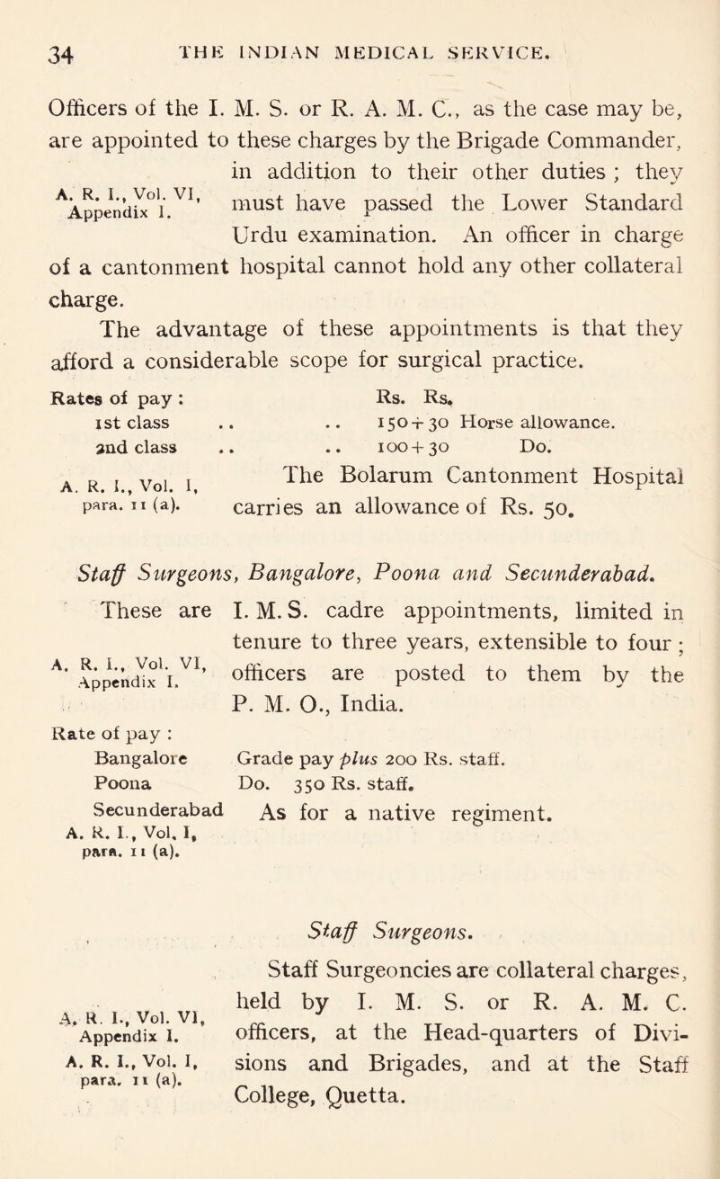 Officers of the 1. M. S. or R. A. M. C., as the case may be, are appointed to these charges by the Brigade Commander, in addition to their other duties ; they ^AppendU^i have passed the Lower Standard Urdu examination. An officer in charge of a cantonment hospital cannot hold any other collateral charge. The advantage of these appointments is that they afford a considerable scope for surgical practice. Rates of pay ; ist class »nd class A. R. L, Vol. 1, para. II (a). Rs. Rs. , .. 150+30 Horse allowance. , .. 100 + 30 Do. The Bolarum Cantonment Hospital carries an allowance of Rs. 50. Staff Surgeons, Bangalore, Poona and Secunderabad, These are I. M. S. cadre appointments, limited in tenure to three years, extensible to four ; AppencEx'!.^^’ officers are posted to them by the P. M. O., India. Rate of pay : Bangalore Grade pay plus 200 Rs. staff. Poona Do. 350 Rs. staff, Secunderabad As for a native regiment. A. R. I., Vol, I. para. 11 (a). A. R. L, Vol. VI, Appendix I. A. R. I., Vol. I, para, ii (a). Staff Surgeons. Staff Surgeoncies are collateral charges, held by I. M. S. or R. A. M. C. officers, at the Head-quarters of Divi- sions and Brigades, and at the Staff College, Quetta.