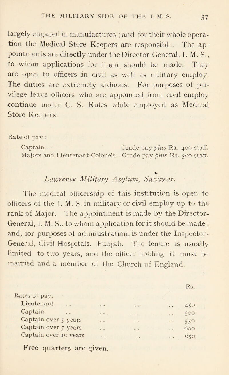 largely engaged in manufactures ; and for tlieir whole opera- tion the Medical Store Keepers are responsible. The ap- pointments are directly under the Director-General, I. M. S., to whom applications for them should be made. They are open to officers in civil as well as military employ. The duties are extremely arduous. For purposes of pri- vilege leave officers who are appointed from civil employ continue under C. S. Rules while employed as Medical Store Keepers. Rate of pay : Captain— Grade pay plus Rs. 400 staff. Majors and Lieutenant-Colonels—Grade pay plus Rs. 500 staff. Lawrence Military Asylum, Sanawar. The medical ofhcership of this institution is open to officers of the I. M. S. in military or civil employ up to the rank of Major. The appointment is made by the Director- General, I. M. S., to whom application for it should be made ; and, for purposes of administration, is under the Inspector- General, Civil Hospitals, Punjab. The tenure is usually limited to two years, and the officer holding it must be married and a member of the Church of England. Rs. Rates of pay. Lieutenant Captain Captain over 5 years Captain over 7 years Captain over 10 years Free quarters are given. 450 500 550 600 650