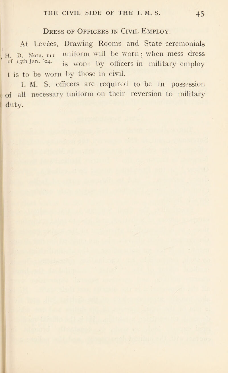 Dress of Officers in Civil Employ. At Levees, Drawing Rooms and State ceremonials H. D, Notn. Ill imiform will be worn; when mess dress of 15th Jan. 04. worn by officers in military employ t is to be worn by those in civil. I. M. S. officers are required to be in possession ( of all necessary uniform on their reversion to military I duty. i