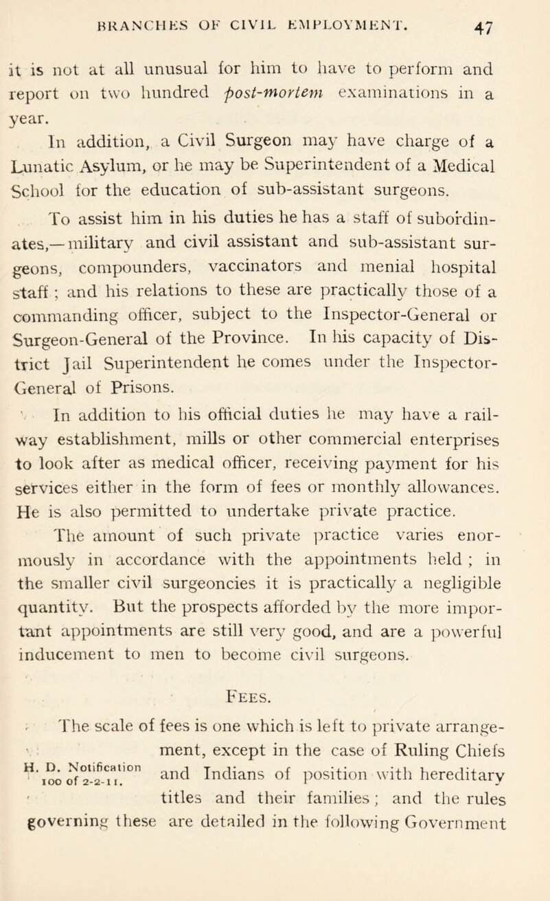 it is not at all unusual for him to have to perform and report on two hundred post-mortem examinations in a year. In addition, a Civil Surgeon may have charge of a Lunatic Asylum, or he may be Superintendent of a Medical School for the education of sub-assistant surgeons. To assist him in his duties he has a staff of subordin- ates,— military and civil assistant and sub-assistant sur- geons, compounders, vaccinators and menial hospital staff ; and his relations to these are practically those of a commanding officer, subject to the Inspector-General or Surgeon-General of the Province. In his capacity of Dis- trict Jail Superintendent he comes under the Inspector- Genera] of Prisons. In addition to his official duties he may have a rail- way establishment, mills or other commercial enterprises to look after as medical officer, receiving payment for his services either in the form of fees or monthly allowances. He is also permitted to undertake private practice. The amount of such private ]:)ractice varies enor- mously in accordance with the appointments held ; in the smaller civil surgeoncies it is practically a negligible quantity. But the prospects afforded b}^ the more impor- tant appointments are still very good, and are a powerful inducement to men to become civil surgeons. Fees. ^ The scale of fees is one which is left to private arrange- ment, except in the case of Ruling Chiefs ^'loo Indians of position with hereditary ' titles and their families; and the rules governing these are detailed in the following Government