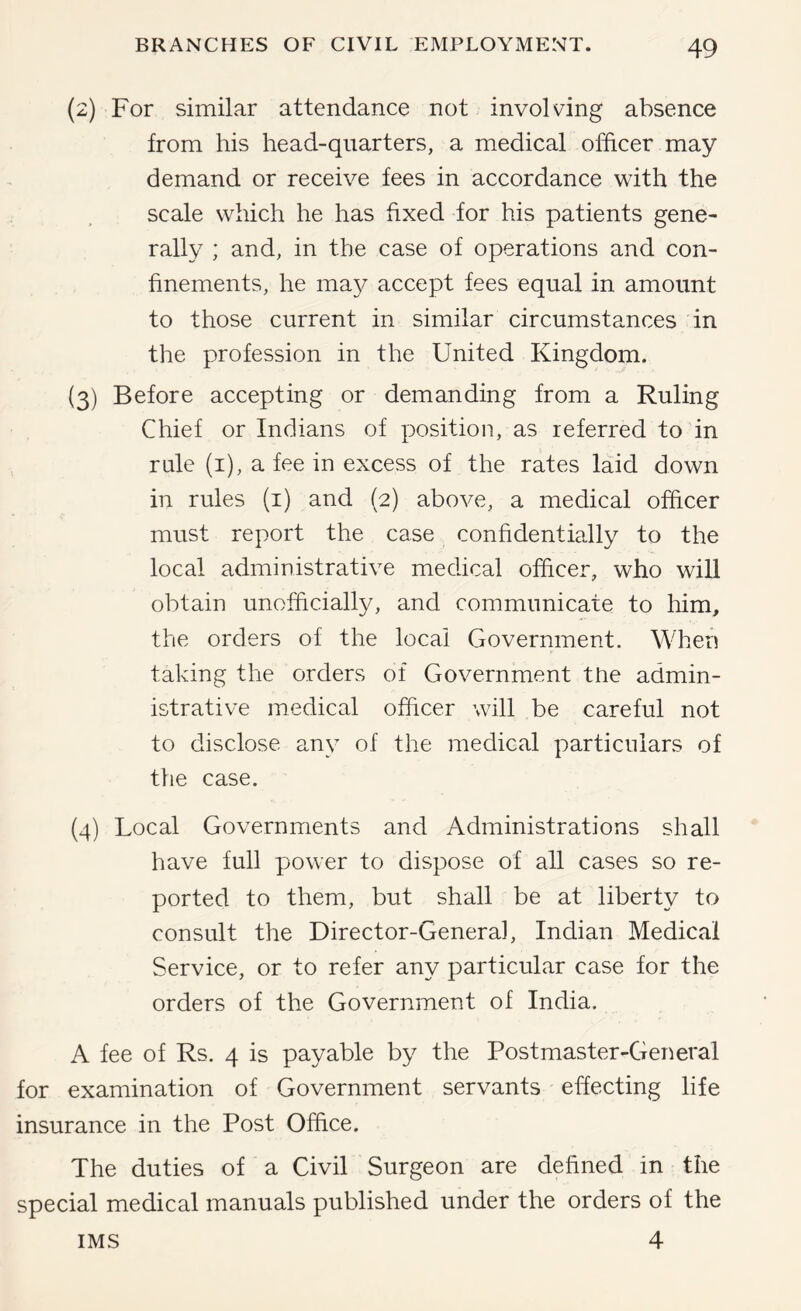 (2) For similar attendance not involving absence from his head-quarters, a medical officer may demand or receive fees in accordance with the scale which he has fixed for his patients gene- rally ; and, in the case of operations and con- finements, he may accept fees equal in amount to those current in similar circumstances in the profession in the United Kingdom. (3) Before accepting or demanding from a Ruling Chief or Indians of position, as referred to in rule (i), a fee in excess of the rates laid down in rules (i) and (2) above, a medical officer must report the case confidentially to the local administrative medical officer, who will obtain unofficially, and communicate to him, the orders of the local Government. When taking the orders of Government the admin- istrative medical officer will be careful not to disclose any of the medical particulars of the case. (4) Local Governments and Administrations shall have full power to dispose of all cases so re- ported to them, but shall be at liberty to consult the Director-General, Indian Medical Service, or to refer any particular case for the orders of the Government of India. A fee of Rs. 4 is payable by the Postmaster-Geiieral for examination of Government servants effecting life insurance in the Post Office. The duties of a Civil Surgeon are defined in the special medical manuals published under the orders of the 4 IMS