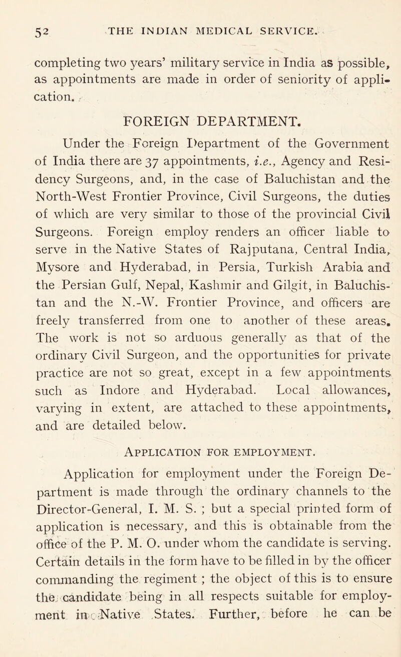 completing two years’ military service in India as possible, as appointments are made in order of seniority of appli- cation. - FOREIGN DEPARTMENT. Under the Foreign I)epartment of the Government of India there are 37 appointments, i.e., Agency and Resi- dency Surgeons, and, in the case of Baluchistan and the North-West Frontier Province, Civil Surgeons, the duties of which are very similar to those of the provincial Civil Surgeons. Foreign employ renders an officer liable to serve in the Native States of Rajputana, Central India, Mysore and Hyderabad, in Persia, Turkish Arabia and the Persian Gulf, Nepal, Kashmir and Gilgit, in Baluchis- tan and the N.-W. Frontier Province, and officers are freely transferred from one to another of these areas. The work is not so arduous generally as that of the ordinary Civil Surgeon, and the opportunities for private practice are not so great, except in a few appointments such as Indore and Hyderabad. Local allowances, varying in extent, are attached to these appointments, and are detailed below. Application for employment. Application for employment under the Foreign De- partment is made through the ordinary channels to the Director-General, I. M. S. ; but a special printed form of application is necessary, and this is obtainable from the office of the P. M. O. under whom the candidate is serving. Certain details in the form have to be filled in by the officer commanding the regiment ; the object of this is to ensure the.; candidate being in all respects suitable for employ- ment iu L Native ,States. Further, before he can be