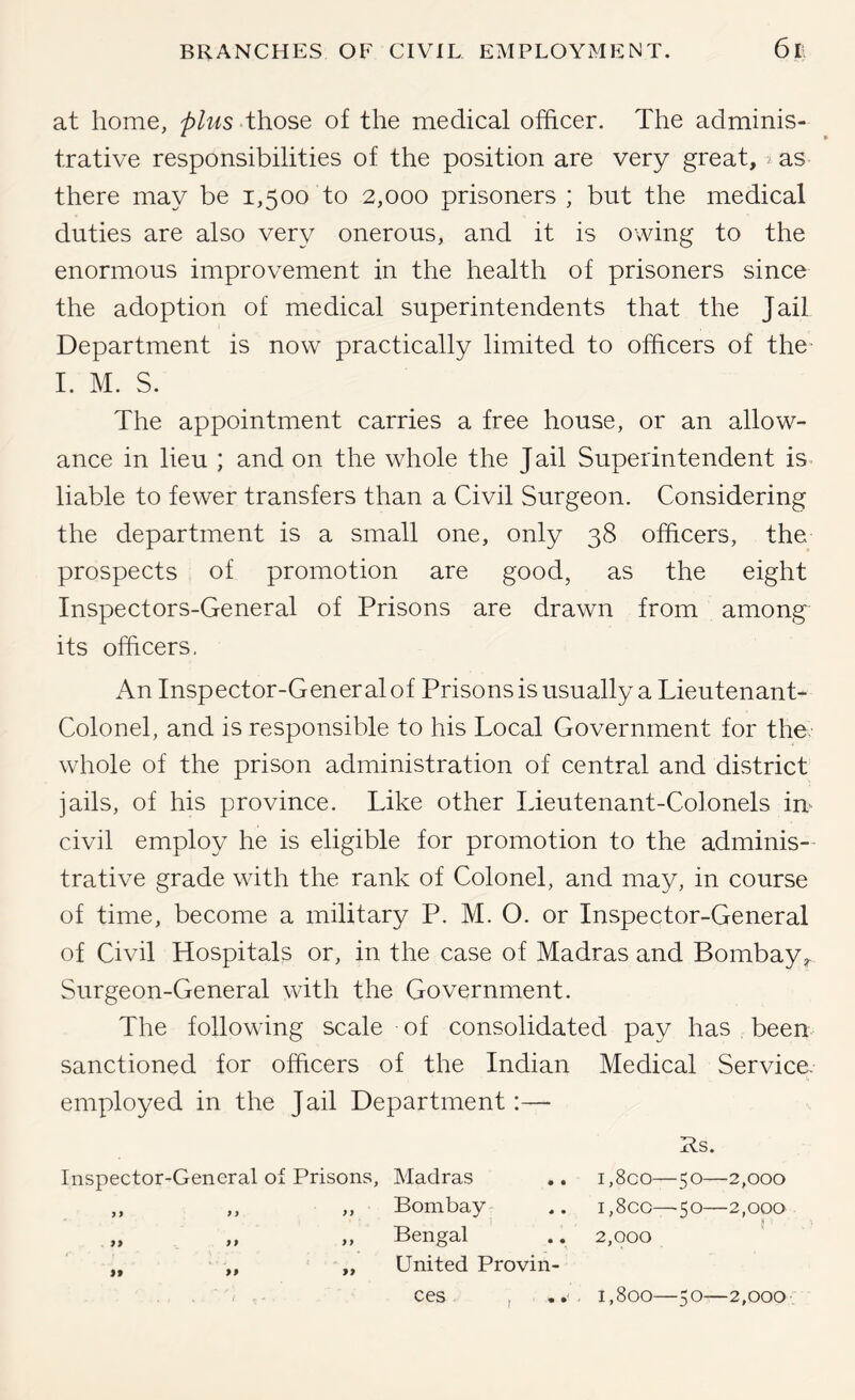 at home, plus those of the medical officer. The adminis- trative responsibilities of the position are very great, j as there may be 1,500 to 2,000 prisoners ; but the medical duties are also very onerous, and it is owing to the enormous improvement in the health of prisoners since the adoption of medical superintendents that the Jail Department is now practically limited to officers of the- I. M. S. The appointment carries a free house, or an allow- ance in lieu ; and on the whole the Jail Superintendent is. liable to fewer transfers than a Civil Surgeon. Considering the department is a small one, only 38 officers, the prospects of promotion are good, as the eight Inspectors-General of Prisons are drawn from among its officers. An Inspector-General of Prisons is usually a Lieutenant- Colonel, and is responsible to his Local Government for the- whole of the prison administration of central and district jails, of his province. Like other Lieutenant-Colonels im civil employ he is eligible for promotion to the adminis- trative grade with the rank of Colonel, and may, in course of time, become a military P. M. O. or Inspector-General of Civil Hospitals or, in the case of Madras and Bombay^ Surgeon-General with the Government. The following scale of consolidated pay has been sanctioned for officers of the Indian Medical Service, employed in the Jail Department:— Rs. Inspector-General of Prisons, Madras „ „ „ Bombay „ „ „ Bengal ,, ,, „ United Provin- ces , . . i,8co—50—2,000 i,8co—50—2,000 s 2,000 1,800 5 O 2,000