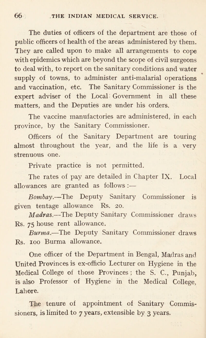 The duties of officers of the department are those of public officers of health of the areas administered by them. They are called upon to make all arrangements to cope with epidemics which are beyond the scope of civil surgeons to deal with, to report on the sanitary conditions and water supply of towns, to administer anti-malarial operations and vaccination, etc. The Sanitary Commissioner is the expert adviser of the Local Government in all these matters, and the Deputies are under his orders. The vaccine manufactories are administered, in each province, by the Sanitary Commissioner. Officers of the Sanitary Department are touring almost throughout the year, and the life is a very strenuous one. Private practice is not permitted. The rates of pay are detailed in Chapter IX. Local allowances are granted as follows :— Bombay,—The Deput}/ Sanitary Commissioner is given tentage allowance Rs. 20. Madras.—The Deputy Sanitary Commissioner draws Rs. 75 house rent allowance. Burma.—The Deputy Sanitary Commissioner draws Rs. 100 Burma allowance. One officer of the Department in Bengal, Madras and United Provinces is ex-officio Lecturer on Hygiene in the Medical College of those Provinces ; the S. C., Punjab, is also Professor of Hygiene in the Medical College, Lahore. The tenure of appointment of Sanitary Commis- sioners, is limited to 7 years, extensible by 3 years.