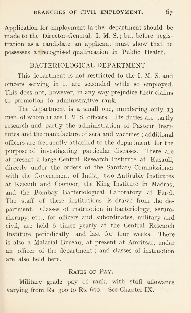 Application for employment in the department should be made to the Director-General, 1. M. S.; but before regis- tration as a candidate an applicant must show that he possesses a •' recognised qualification in Public Health. BACTERIOLOGICAL DEPARTMENT. This department is not restricted to the 1. M. S. and officers serving in it are seconded while so employed. This does not, however, in any way prejudice their claims to promotion to administrative rank. The department is a small one, numbering only 13 men, of whom ii are 1. M. S. officers. Its duties are partly research and partly the administration of Pasteur Insti- tutes and the manufacture of sera and vaccines ; additional officers are frequently attached to the department for the purpose of investigating particular diseases. There are at present a large Central Research Institute at Kasauli, directly under the orders of the Sanitary Commissioner with the Government of India, two Antirabic Institutes at Kasauli and Coonoor, the King Institute in Madras, and the Bombay Bacteriological Laboratory at Parel. The staff of these institutions is drawn from the de- partment. Classes of instruction in bacteriology, serum- therapy, etc., for officers and subordinates, military and civil, are held 6 times yearly at the Central Research Institute periodically, and last for four weeks. There is also a Malarial Bureau, at present at Amritsar, under an officer of the department; and classes of instruction are also held here. Rates of Pay. Military grade pay of rank, with staff allowance varying from Rs. 300 to Rs. 600. See Chapter IX.