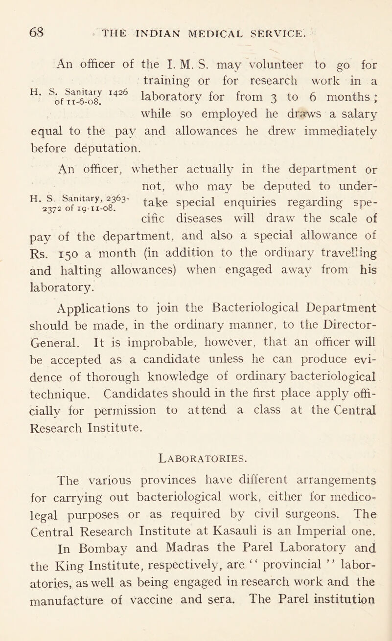 An officer of the I. M. S. may volunteer to go for training or for research work in a laboratory for from 3 to 6 months; while so employed he drarvvs a salary equal to the pay and allowances he drew immediately before deputation. An officer, whether actually in the department or not, who may be deputed to under- ^’23^29^11-08^^^' take special enquiries regarding spe- cific diseases will draw the scale of pay of the department, and also a special allowance of Rs. 150 a month (in addition to the ordinary travelling and halting allowances) when engaged away from his laboratory. Applications to join the Bacteriological Department should be made, in the ordinary manner, to the Director- General. It is improbable, however, that an officer will be accepted as a candidate unless he can produce evi- dence of thorough knowledge of ordinary bacteriological technique. Candidates should in the first place apply offi- cially for permission to attend a class at the Central Research Institute. Laboratories. The various provinces have different arrangements for carrying out bacteriological work, either for medico- legal purposes or as required by civil surgeons. The Central Research Institute at Kasauli is an Imperial one. In Bombay and Madras the Parel Laboratory and the King Institute, respectively, are “ provincial ” labor- atories, as well as being engaged in research work and the manufacture of vaccine and sera. The Parel institution