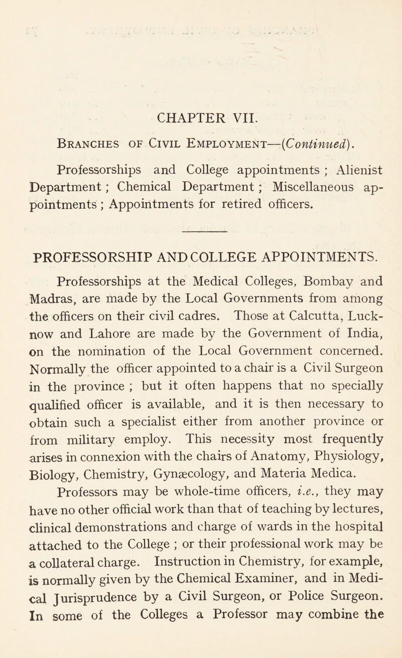 CHAPTER VIE Branches of Civil Employment—{Continued). Professorships and College appointments ; Alienist Department; Chemical Department; Miscellaneous ap- pointments ; Appointments for retired officers. PROFESSORSHIP AND COLLEGE APPOINTMENTS. Professorships at the Medical Colleges, Bombay and Madras, are made by the Local Governments from among the officers on their civil cadres. Those at Calcutta, Luck- now and Lahore are made by the Government of India, on the nomination of the Local Government concerned. Normally the officer appointed to a chair is a Civil Surgeon in the province ; but it often happens that no specially qualified officer is available, and it is then necessary to obtain such a specialist either from another province or from military employ. This necessity most frequently arises in connexion with the chairs of Anatomy, Physiology, Biology, Chemistry, Gynaecology, and Materia Medica. Professors may be whole-time officers, i.e., they may have no other official work than that of teaching by lectures, clinical demonstrations and charge of wards in the hospital attached to the College ; or their professional work may be a collateral charge. Instruction in Chemistry, for example, is normally given by the Chemical Examiner, and in Medi- cal Jurisprudence by a Civil Surgeon, or Police Surgeon. In some of the Colleges a Professor may combine the