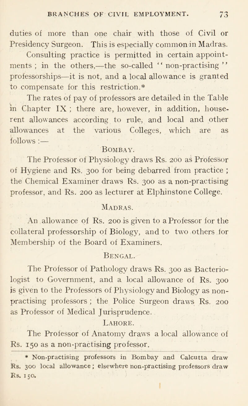 duties of more than one chair with those of Civil or Presidency Surgeon. This is especially common in Madras. Consulting practice is permitted in certain appoint- ments ; in the others,—the so-called ‘ ‘ non-practising ’ ’ professorships—it is not, and a local allowance is granted to compensate for this restriction.* The rates of pay of professors are detailed in the Table in Chapter IX ; there are, however, in addition, house- rent allowances according to rule, and local and other allowances at the various Colleges, which are as follows :— Bombay. The Professor of Physiology draws Rs. 200 as Professor of Hygiene and Rs. 300 for being debarred from practice ; the Chemical Examiner draws Rs. 300 as a non-practising professor, and Rs. 200 as lecturer at Elphinstone College. Madras. An allowance of Rs. 200 is given to a Professor for the collateral professorship of Biology, and to two others for Membership of the Board of Examiners. Bengal. The Professor of Pathology draws Rs. 300 as Bacterio- logist to Government, and a local allowance of Rs. 300 is given to the Professors of Physiology and Biology as non- practising professors ; the Police Surgeon draws Rs. 200 as Professor of Medical Jurisprudence. Lahore. The Professor of Anatomy draws a local allowance of Rs. 150 as a non-practising professor. * Non-practising professors in Bombay and Calcutta draw Rs. 300 local allowance; elsewhere non-practising professors draw Rs. 150.