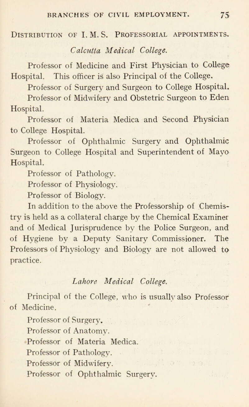 Distribution of I. M. S. Professorial appointments. Calcutta Medical College. Professor of Medicine and First Physician to College Hospital. This officer is also Principal of the College. Professor of Surgery and Surgeon to College Hospital. Professor of Midwifery and Obstetric Surgeon to Eden Hospital. Professor of Materia Medica and Second Physician to College Hospital. Professor of Ophthalmic Surgery and Ophthalmic Surgeon to College Hospital and Superintendent of Mayo Hospital. Professor of Pathology. Professor of Physiology. Professor of Biology. In addition to the above the Professorship of Chemis- try is held as a collateral charge by the Chemical Examiner and of Medical Jurisprudence by the Police Surgeon, and of Hygiene by a Deputy Sanitary Commissioner. The Professors of Physiology and Biology are not allowed to practice. Lahore Medical College. Principal of the College, who is usually also Professor of Medicine. Professor of Surgery. Professor of Anatomy. Professor of Materia Medica. Professor of Pathology. Professor of Midwifery. Professor of Ophthalmic Surgery.