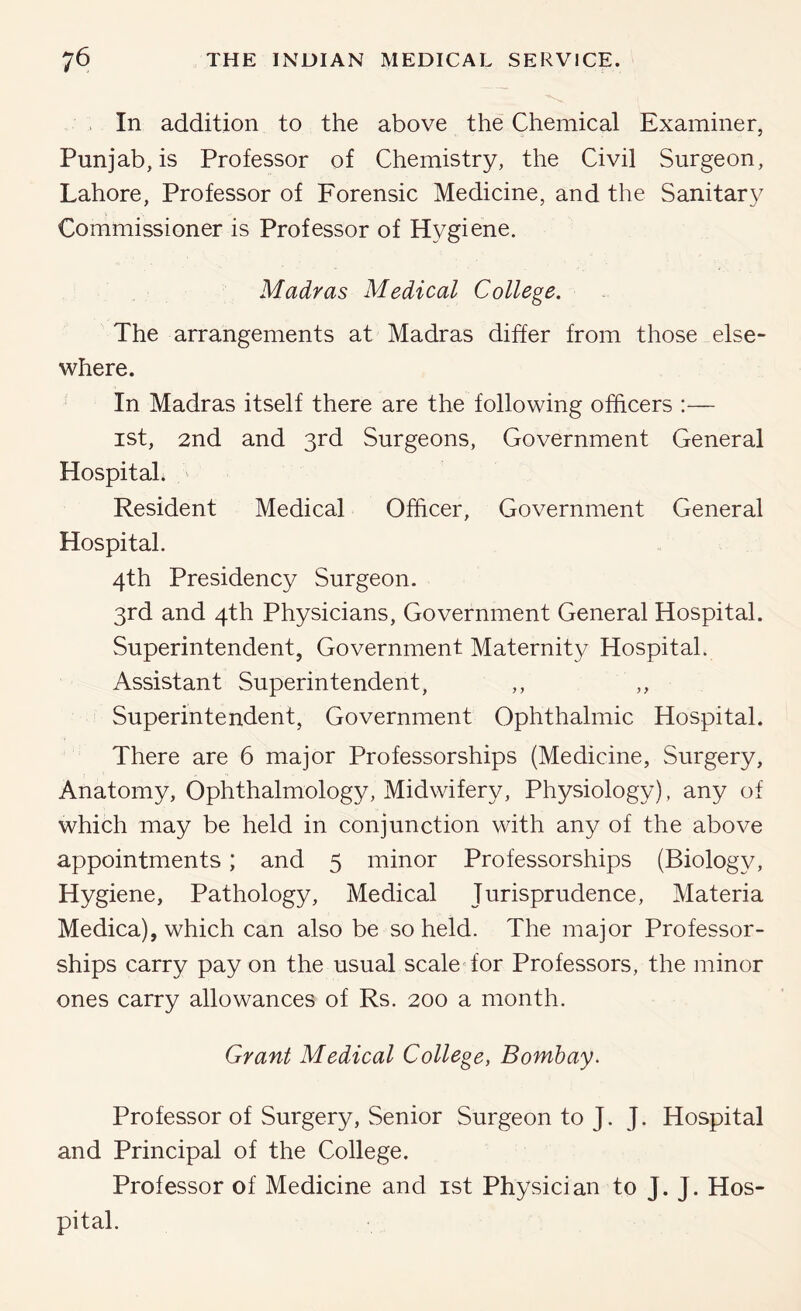 In addition to the above the Chemical Examiner, Punjab, is Professor of Chemistry, the Civil Surgeon, Lahore, Professor of Forensic Medicine, and the Sanitary Commissioner is Professor of Hygiene. Madras Medical College. The arrangements at Madras differ from those else- where. In Madras itself there are the following officers ;— ist, 2nd and 3rd Surgeons, Government General Hospital. Resident Medical Officer, Government General Hospital. 4th Presidency Surgeon. 3rd and 4th Physicians, Government General Hospital. Superintendent, Government Maternity Hospital. Assistant Superintendent, ,, ,, Superintendent, Government Ophthalmic Hospital. There are 6 major Professorships (Medicine, Surgery, Anatomy, Ophthalmology, Midwifery, Physiology), any of which may be held in conjunction with any of the above appointments; and 5 minor Professorships (Biology, Hygiene, Pathology, Medical Jurisprudence, Materia Medica), which can also be so held. The major Professor- ships carry pay on the usual scaleT'or Professors, the minor ones carry allowances of Rs. 200 a month. Grant Medical College, Bombay. Professor of Surgery, Senior Surgeon to J. J. Hospital and Principal of the College. Professor of Medicine and ist Physician to J. J. Hos- pital.