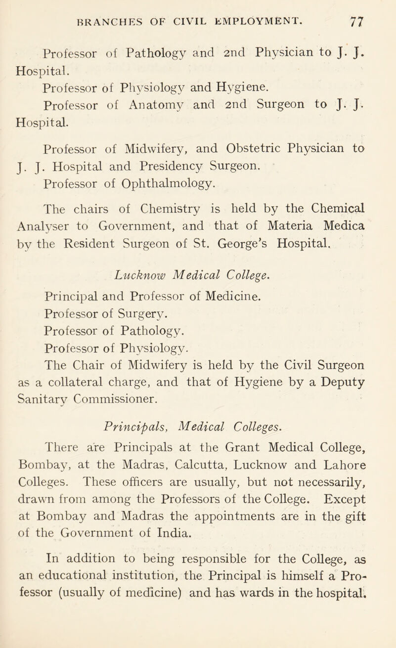 Professor of Pathology and 2nd Physician to J. J. Hospital. Professor of Physiology and Hygiene. Professor of Anatomy and 2nd Surgeon to J. J. Hospital. Professor of Midwifery, and Obstetric Physician to J. J. Hospital and Presidency Surgeon. Professor of Ophthalmology. The chairs of Chemistry is held by the Chemical Anal^'ser to Government, and that of Materia Medica by the Resident Surgeon of St. George’s Hospital. L^icknow Medical College. Principal and Professor of Medicine. Professor of Surgery. Professor of Pathology. Professor of Physiology. The Chair of Midwifery is held by the Civil Surgeon as a collateral charge, and that of Hygiene by a Deputy Sanitarv Commissioner. Principals, Medical Colleges. There are Principals at the Grant Medical College, Bombay, at the Madras, Calcutta, Lucknow and Lahore Colleges. These officers are usually, but not necessarily, drawn from among the Professors of the College. Except at Bombay and Madras the appointments are in the gift of the Government of India. In addition to being responsible for the College, as an educational institution, the Principal is himself a Pro- fessor (usually of medicine) and has wards in the hospital.