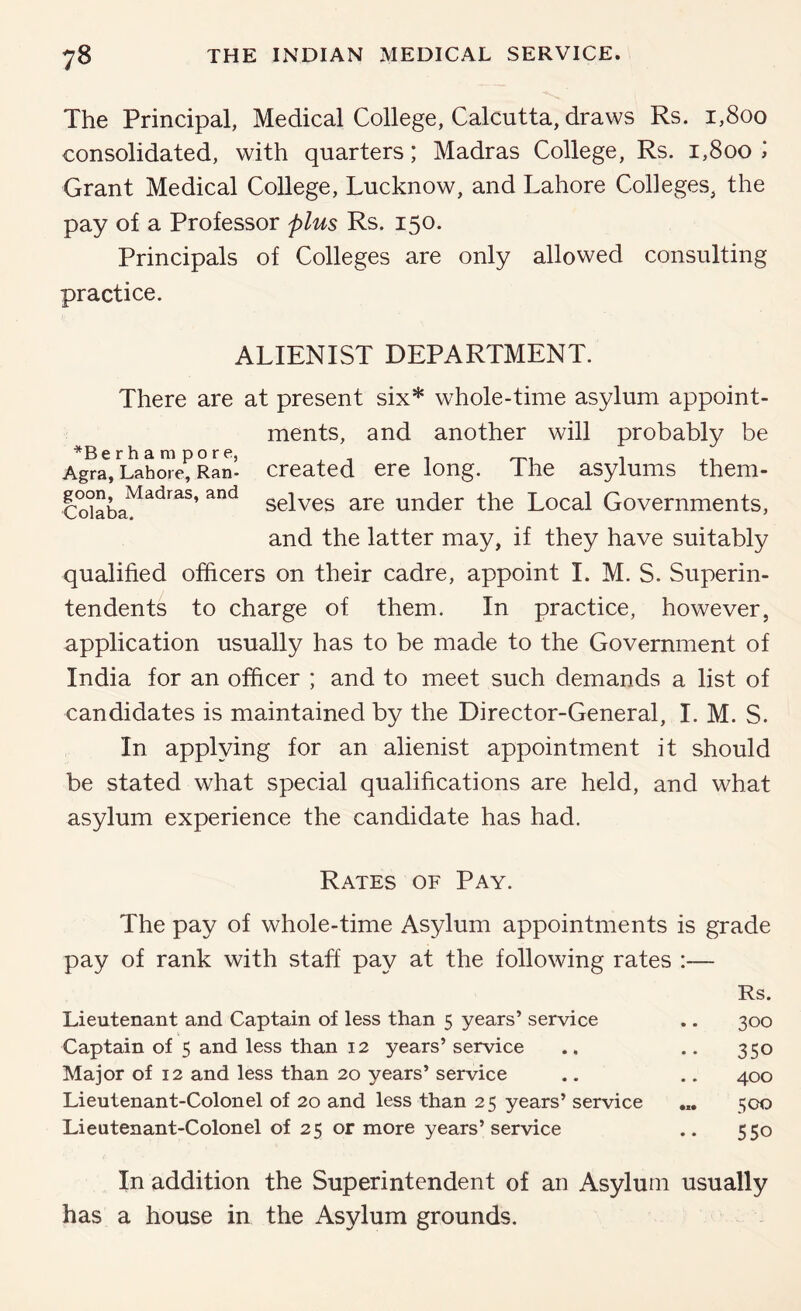 The Principal, Medical College, Calcutta, draws Rs. i,8oo consolidated, with quarters; Madras College, Rs. i,8oo » Grant Medical College, Lucknow, and Lahore Colleges, the pay of a Professor plus Rs. 150. Principals of Colleges are only allowed consulting practice. ALIENIST DEPARTMENT. There are at present six* whole-time asylum appoint- ments, and another will probably be *Berhampore, Agra, Lahore, Ran- Created ere long. Ihe asylums them- CoJaba^^^*^^^’ selves are under the Local Governments, and the latter may, if they have suitably qualified officers on their cadre, appoint I. M. S. Superin- tendents to charge of them. In practice, however, application usually has to be made to the Government of India for an officer ; and to meet such demands a list of candidates is maintained by the Director-General, I. M. S. In applying for an alienist appointment it should be stated what special qualifications are held, and what asylum experience the candidate has had. Rates of Pay. The pay of whole-time Asylum appointments is grade pay of rank with staff pay at the following rates :— Rs. Lieutenant and Captain of less than 5 years’ service .. 300 Captain of 5 and less than 12 years’ service ., .. 350 Major of 12 and less than 20 years’ service .. .. 400 Lieutenant-Colonel of 20 and less than 25 years’ service 500 Lieutenant-Colonel of 25 or more years’service .. 550 In addition the Superintendent of an Asylum usually has a house in the Asylum grounds.