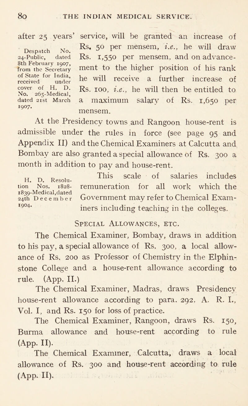 after 25 years’ service, will be granted an increase of Despatch No. 24-Public, dated 8th February 1907, from the Secretary of State for India, received under cover of H. D. No. 265-Medical, dated 21st March 1907. Rs, 50 per mensem, i.e., he will draw Rs. 1,550 per mensem, and on advance- ment to the higher position of his rank he will receive a further increase of Rs. 100, i.e., he will then be entitled to a maximum salary of Rs. 1,650 per mensem. At the Presidency towns and Rangoon house-rent is admissible under the rules in force (see page 95 and Appendix II) and the Chemical Examiners at Calcutta and Bombay are also granted a special allowance of Rs. 300 a month in addition to pay and house-rent. „ ^ „ , This scale of salaries includes H. D. Resolu- tion Nos. 1828- remuneration for all work which the 1839-Medical,dated . 24th December Government may refer to Chemical Exam- iners including teaching in the colleges. Special Allowances, etc. The Chemical Examiner, Bombay, draws in addition to his pa}^, a special allowance of Rs. 300, a local allow- ance of Rs. 200 as Professor of Chemistry in the Elphin- stone College and a house-rent allowance according to rule. (App. II.) The Chemical Examiner, Madras, draws Presidency house-rent allowance according to para. 292, A. R. L, Vol. I, and Rs. 150 for loss of practice. The Chemical Examiner, Rangoon, draws Rs. 150, Burma allowance and house-rent according to rule (App. II). The Chemical Examiner, Calcutta, draws a local allowance of Rs. 300 and house-rent according to rule (App. II).