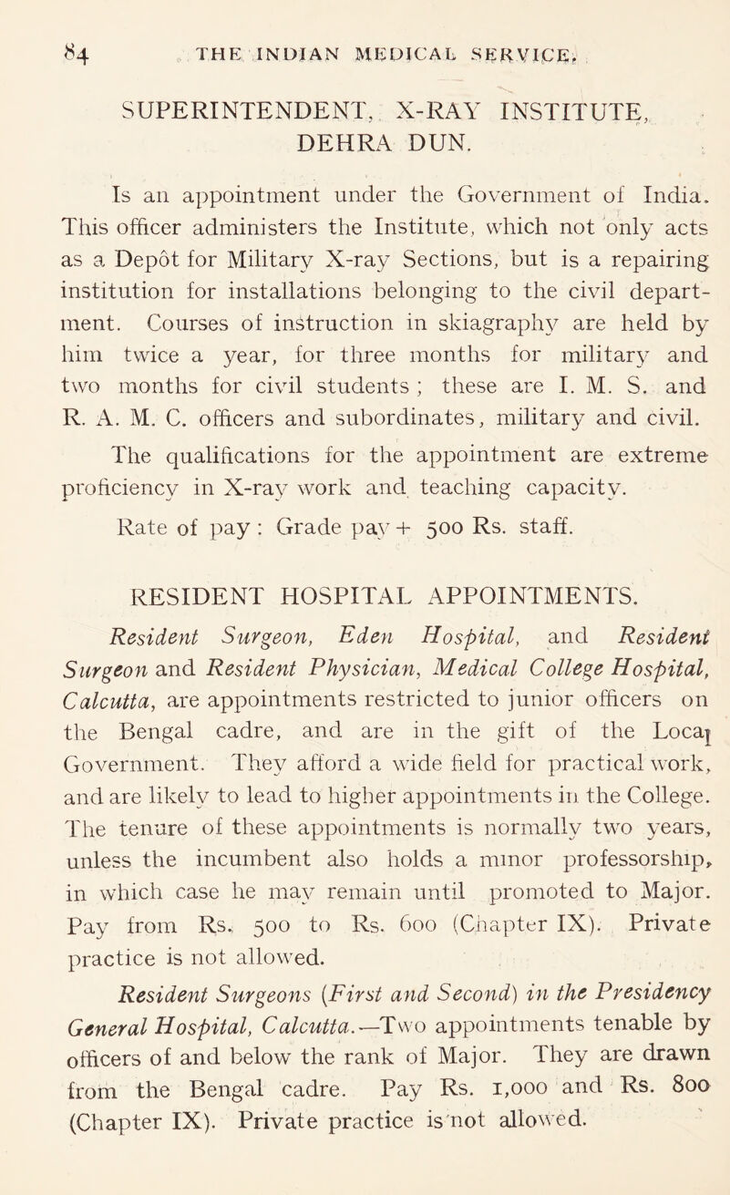 SUPERINTENDENT, X-RAY INSTITUTE, DEHRA DUN. Is an appointment under the Government of India. This officer administers the Institute, which not only acts as a Depot for Military X-ray Sections, but is a repairing institution for installations belonging to the civil depart- ment. Courses of instruction in skiagraph}^ are held by him twice a year, for three months for military and two months for civil students ; these are I. M. S. and R. A. M. C. officers and subordinates, military and civil. The qualifications for the appointment are extreme proficiency in X-ray work and teaching capacity. Rate of pay : Grade pay + 500 Rs. staff. RESIDENT HOSPITAL APPOINTMENTS. Resident Surgeon, Eden Hospital, and Resident Surgeon and Resident Physician, Medical College Hospital, Calcutta, are appointments restricted to junior officers on the Bengal cadre, and are in the gift of the Loca| Government. They afford a wide field for practical wnrk, and are likely to lead to higher appointments in the College. The tenure of these appointments is normally two years, unless the incumbent also holds a minor professorship, in which case he may remain until promoted to Major. Pay from Rs., 500 to Rs. 600 (Chapter IX). Private practice is not allowed. Resident Surgeons {First and Second) in the Presidency General Hospital, Calcutta.—appointments tenable by officers of and below the rank of Major. They are drawn from the Bengal cadre. Pay Rs. 1,000 and Rs. 800