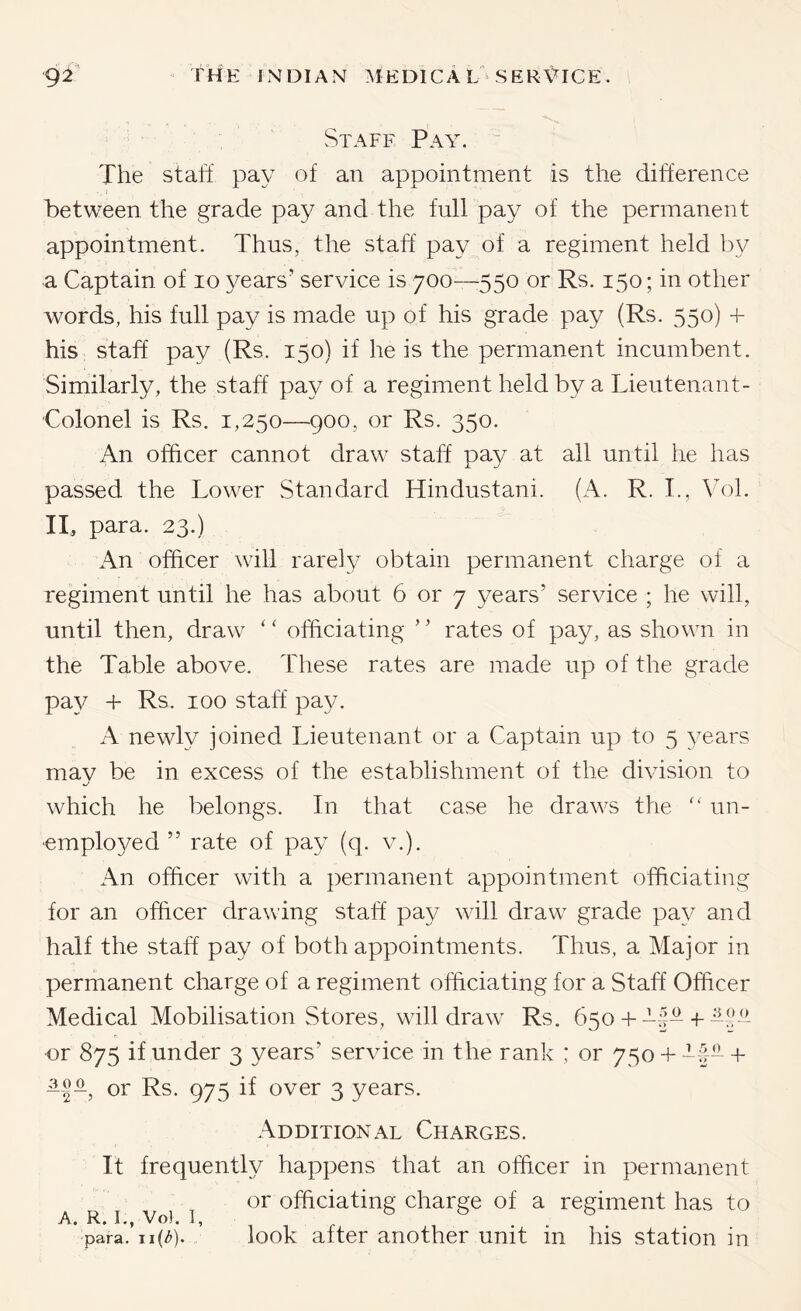 Staff Pay. The staff pay of an appointment is the difference between the grade pay and the full pay of the permanent appointment. Thus, the staff pay of a regiment held by a Captain of lo years’ service is 700—550 or Rs. 150; in other words, his full pay is made up of his grade pay (Rs. 550) + his staff pay (Rs. 150) if he is the permanent incumbent. Similarly, the staff pay of a regiment held by a Lieutenant- Colonel is Rs. 1,250—900, or Rs. 350. An officer cannot draw staff pay at all until he has passed the Lower Standard Hindustani. (A. R. L, ^T)1. IT para. 23.) An officer will rarely obtain permanent charge of a regiment until he has about 6 or 7 years’ service ; he will, until then, draw ‘ ‘ officiating ’ ’ rates of pay, as shown in the Table above. These rates are made up of the grade pa}^ -I- Rs. 100 staff pay. A newly joined Lieutenant or a Captain up to 5 years may be in excess of the establishment of the division to which he belongs. In that case he draws the un- ■emplo^/ed ” rate of pay (q. v.). An officer with a permanent appointment officiating for an officer drawing staff pay will draw grade pay and half the staff pay of both appointments. Thus, a Major in permanent charge of a regiment officiating for a Staff Officer Medical Mobilisation Stores, will draw Rs. 650 +-f--f!- or 875 if under 3 years’ service in the rank ; or 750 + -f- + or Rs. 975 if over 3 years. Additional Charges. It frequently happens that an officer in permanent or officiating charge of a regiment has to A. R, I., Vo). 1, para. look after another unit in his station in