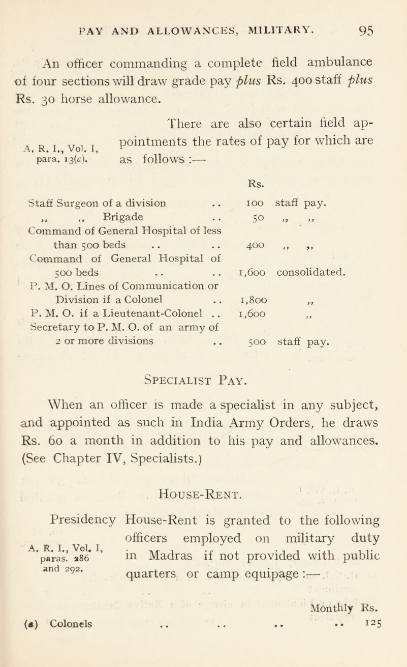 An officer commanding a complete field ambulance of four sections will draw grade pay plus Rs. 400 staff plus Rs. 30 horse allowance. There are also certain field ap- A. R I voi 1 pointments the rates of pay for which are para. 13(c). aS folloWS :— Rs. Staff Surgeon of a division „ ,, Brigade Command of General Hospital of less than 500 beds Command of General Hospital of 500 beds B. M. O. Lines of Communication or Division if a Colonel P. M. O. if a Lieutenant-Colonel .. Secretary to P. M. O. of an army of 2 or more divisions 100 staff pay. 50 >5 >> zj.00 ,, j, 1,600 consolidated. 1,800 ,, 1,600 ,, 500 staff pay. Specialist Pay. When an officer is made a specialist in any subject, and appointed as such in India Army Orders, he draws Rs. 60 a month in addition to his pay and allowances. (See Chapter IV, Specialists.) House-Rent. Presidency House-Rent is granted to the following officers employed on military duty paras! 286* ’ iP Madras if not provided with public and 292. quarters or camp equipage::—. («) Colonels Monthly Rs. 125