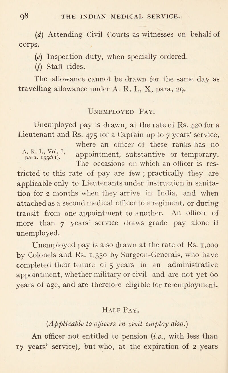 {d) Attending Civil Courts as witnesses on behalf of corps. {e) Inspection duty, when specially ordered. (/) Staff rides. The allowance cannot be drawn for the same day as travelling allowance under A. R. L, X, para. 29. Unemployed Pay. Unemployed pay is drawn, at the rate of Rs. 420 for a Lieutenant and Rs. 475 for a Captain up to 7 years’ service. where an officer of these ranks has no appointment, substantive or temporary. The occasions on which an officer is res- A. R. L, Vol. I, para. 155^(1). tricted to this rate of pay are few ; practically they are applicable only to Lieutenants under instruction in sanita- tion for 2 months when they arrive in India, and when attached as a second medical officer to a regiment, or during transit from one appointment to another. An officer of more than 7 years’ service draws grade pay alone if unemployed. Unemployed pay is also drawn at the rate of Rs. 1,000 by Colonels and Rs. 1,350 by Surgeon-Generals, who have completed their tenure of 5 years in an administrative appointment, whether military or civil and are not yet 60 years of age, and are therefore eligible for re-employment. Half Pay. [Applicable to officers in civil employ also.) An officer not entitled to pension [i.e., with less than 17 years’ service), but who, at the expiration of 2 years