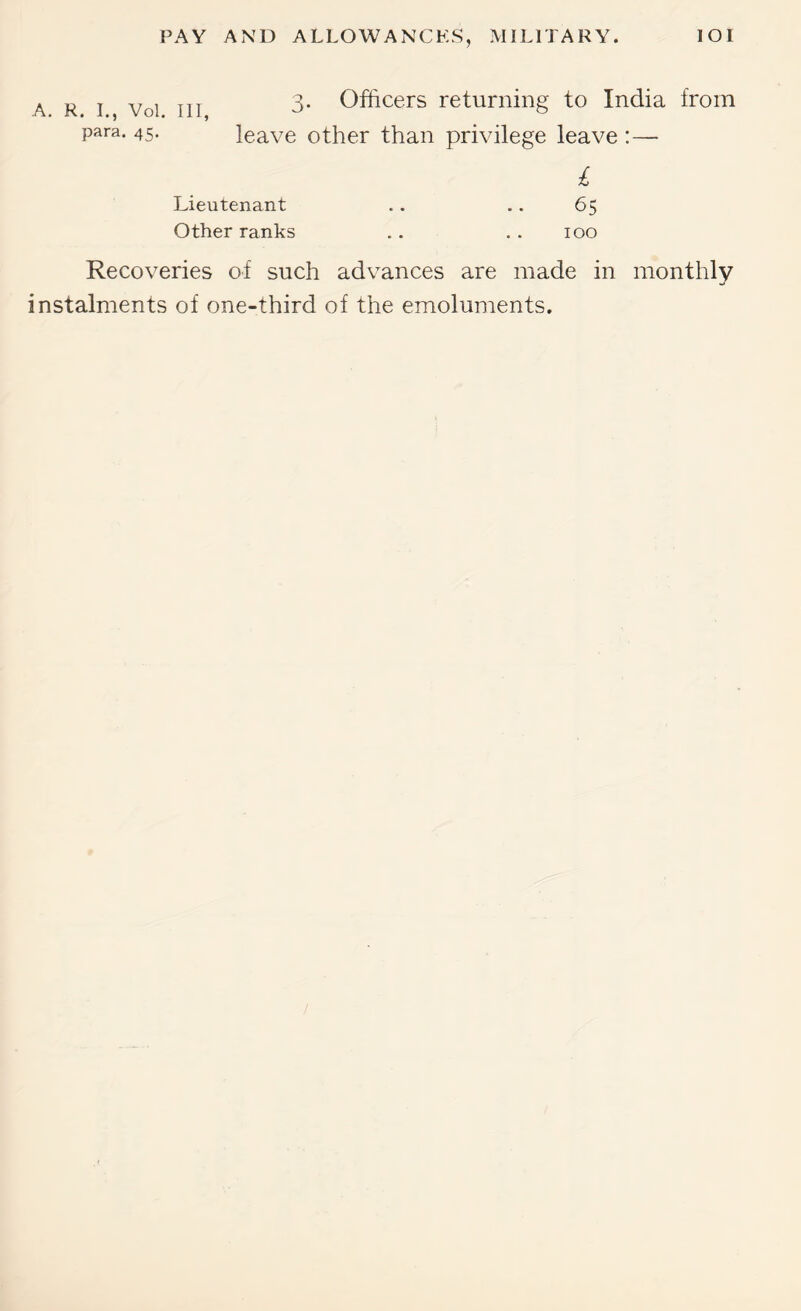 A R I Voi III Officers returning to India from para. 45. leave other than privilege leave :— £ Lieutenant .. .. 65 Other ranks .. . . 100 Recoveries of such advances are made in monthly instalments of one-third of the emoluments.