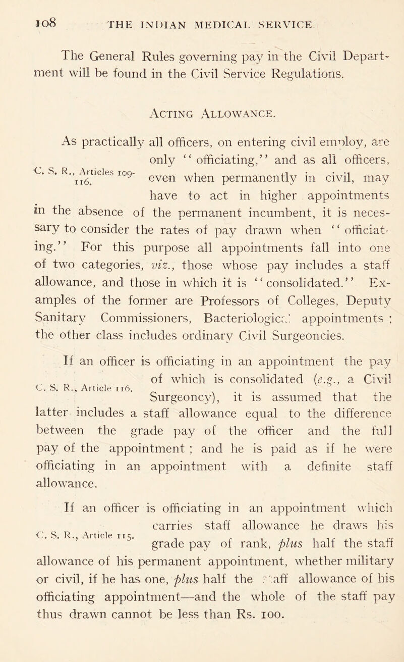 The General Rules governing pa\^ in the Civil Depart- ment will be found in the Civil Service Regulations. Acting Allowance. As practically all officers, on entering civil emoloy, are only ‘‘officiating,” and as all officers, v. s. R.,^.wticies 109- when permanently in civil, may have to act in higher appointments in the absence of the permanent incumbent, it is neces- sary to consider the rates of pay drawn when ‘ ‘ officiat- ing.” For this purpose all appointments fall into one of two categories, viz., those whose pay includes a staff allowance, and those in which it is “consolidated.” Ex- amples of the former are Professors of Colleges, Deputy Sanitary/ Commissioners, Bacteriologicc! appointments ; the other class includes ordinary Civil Surgeoncies. If an officer is officiating in an appointment the pay of which is consolidated a Civil C. S. R., Article 116. . . Surgeoncy), it is assumed that the latter includes a staff allowance equal to the difference between the grade pay of the officer and the full pay of the appointment ; and he is paid as if he were officiating in an appointment with a definite staff allowance. If an officer is officiating in an appointment which carries staff allowance he draws his S. R., Article II5. , ir 1 rr grade pay of rank, plus hall the staff allowance of his permanent appointment, whether military or civil, if he has one, plus half the .'■' aff allowance of his officiating appointment—and the whole of the staff pay thus drawn cannot be less than Rs. lOO.