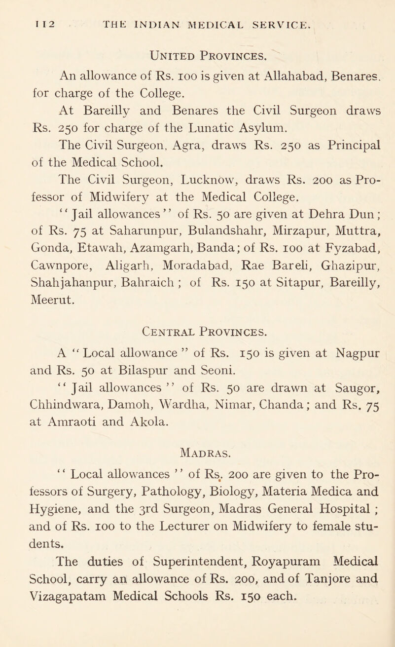 United Provinces. An allowance of Rs. loo is given at Allahabad, Benares, for charge of the College. At Bareilly and Benares the Civil Surgeon draws Rs. 250 for charge of the Lunatic Asylum. The Civil Surgeon, Agra, draws Rs. 250 as Principal of the Medical School. The Civil Surgeon, Lucknow, draws Rs. 200 as Pro- fessor of Midwifery at the Medical College, “Jail allowances ” of Rs. 50 are given at Dehra Dun; of Rs. 75 at Saharunpur, Bulandshahr, Mirzapur, Muttra, Gonda, Etawah, Azamgarh, Banda; of Rs. 100 at Fyzabad, Cawnpore, Aligarh, Moradabad, Rae Bareli, Ghazipur, Shahjahanpur, Bahraich ; of Rs. 150 at Sitapur, Bareilly, Meerut. Central Provinces. A “ Local allowance ” of Rs. 150 is given at Nagpur and Rs. 50 at Bilaspur and Seoni. “ Jail allowances ” of Rs. 50 are drawn at Saugor, Chhindwara, Damoh, Wardha, Nimar, Chanda; and Rs. 75 at Amraoti and Akola. Madras. ‘ ‘ Local allowances ’ ’ of Rs^. 200 are given to the Pro- fessors of Surgery, Pathology, Biology, Materia Medica and Hygiene, and the 3rd Surgeon, Madras General Hospital ; and of Rs. 100 to the Lecturer on Midwifery to female stu- dents. The duties of Superintendent, Royapuram Medical School, carry an allowance of Rs. 200, and of Tanjore and Vizagapatam Medical Schools Rs. 150 each.