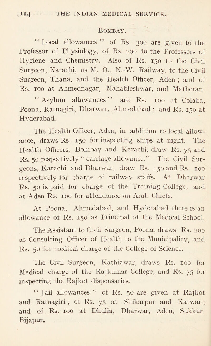 Bombay. “ Local allowances ” of Rs. 300 are given to the Professor of Physiology, of Rs. 200 to the Professors of Hygiene and Chemistry. Also of Rs. 150 to the Civil Surgeon, Karachi, as M. O., N.-W. Railway, to the Civil Surgeon, Thana, and the Health Officer, Aden ; and of Rs. 100 at Ahmednagar, Mahableshwar, and Matheran. “Asylum allowances” are Rs. 100 at Colaba, Poona, Ratnagiri, Dharwar, Ahmedabad ; and Rs. 150 at Hvderabad. The Health Officer, Aden, in addition to local allow- ance, draws Rs. 150 for inspecting ships at night. The Health Officers, Bombay and Karachi, draw Rs. 75 and Rs. 50 respectively ” carriage allowance.” The Civil Sur- geons, Karachi and Dharwar, draw Rs. 150 and Rs. 100 respectively for charge of railway staffs. At Dharwar Rs. 50 is paid for charge of the Training College, and at Aden Rs. 100 for attendance on Arab Chiefs. At Poona, Ahmedabad, and Hyderabad there is an allowance of Rs. 150 as Principal of the Medical School. The Assistant to Civil Surgeon, Poona, draws Rs. 200 as Consulting Officer of Health to the Municipality, and Rs. 50 for medical charge of the College of Science. The Civil Surgeon, Kathiawar, draws Rs. 100 for Medical charge of the Rajkumar College, and Rs. 75 for inspecting the Rajkot dispensaries. “ Jail allowances ” of Rs. 50 are given at Rajkot and Ratnagiri; of Rs. 75 at Shikarpur and Karwai ; and of Rs. 100 at Dhulia, Dharwar, Aden, Sukkur, Bijapur.