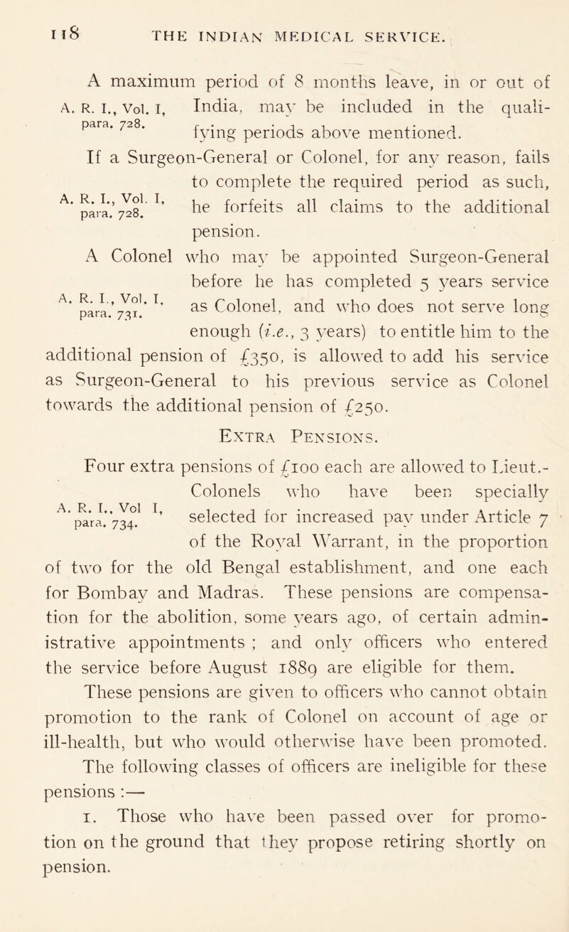 A. R. I., Vol. I, para. 728. A. R. I., Vol. I, para. 731. A maximum period of 8 months leave, in or out of R. I., Vol. I, India, may be included in the quali- para. 728. r . • j 1 ,• i tying periods above mentioned. If a Surgeon-General or Colonel, for any reason, fails to complete the required period as such, he forfeits all claims to the additional pension. A Colonel who ma}’ be appointed Surgeon-General before he has completed 5 years service as Colonel, and who does not serve long enough {i.e., 3 years) to entitle him to the additional pension of £350, is allowed to add his service as Surgeon-General to his previous service as Colonel towards the additional pension of /250. Extra Pensions. Four extra pensions of £100 each are allowed to Lieut.- Colonels who have been specially ^'{^’ra.’Vrn selected for increased pay under Article 7 of the Royal Warrant, in the proportion of two for the old Bengal establishment, and one each for Bombay and Madras. These pensions are compensa- tion for the abolition, some years ago, of certain admin- istrative appointments ; and onh officers who entered the service before August 1889 are eligible for them. These pensions are given to officers who cannot obtain promotion to the rank of Colonel on account of age or ill-health, but who would otherwise have been promoted. The following classes of officers are ineligible for these pensions :— I. Those who have been passed over for promo- tion on the ground that they propose retiring shortly on pension.